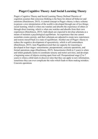 Piaget Cognitive Theory And Social Learning Theory
Piaget s Cognitive Theory and Social Learning Theory Defined Theories of
cognition assumes that conscious thinking is the basis for almost all behavior and
emotions (Hutchinson, 2015). A central concept in Piaget s theory is that a schema
(a person s own interpretation of the world) is developed through one of two things;
social learning, which is when one watches and absorbs the experience of others or
through direct learning, which is when one watches and absorbs from their own
experiences (Hutchinson, 2015). Individuals are expected to develop schemata as a
means of maintain a psychological equilibrium. An experience that one cannot
assimilate creates anxiety, and their schemata are adjusted to create new experiences
and restore oneself back to a state of equilibrium. Another one of Piaget s theory to
reduce the cognitive development of egocentricity, which is self centeredness
(Hutchinson, 2015). Jean Piagetdiscovered that our capacity for reasoning is
developed in four stages: sensorimotor, preoperational, concrete operations, and
formal operations stage (Hutchinson, 2015). Sensorimotor (birth to 2 years) is when
and infant gradually learns to coordinate sensory and motor activities, and develops
a beginning sense of objects existing apart from self. Preoperational stage (2 to 7
years) is when a child starts to discover rules that they can apply to new information,
sometimes they can over complicate the rules which leads to them making mistakes.
Concrete operations
 
