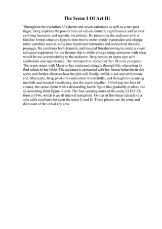 The Scene I Of Act IIi
Throughout the evolution of a theme and seven variations as well as a two part
fugue, Berg explores the possibilities of various numeric significances and an ever
evolving harmonic and melodic vocabulary. By presenting the audience with a
familiar formal structure Berg is then free to more openly manipulate and change
other variables such as using non functional harmonies and unresolved melodic
passages. He combines both dramatic and musical foreshadowing to create a visual
and aural experience for the listener that is while always being conscious with what
would be too overwhelming to the audience. Berg creates an opera ripe with
symbolism and significance. The introspective Scene I of Act III is no exception.
The scene opens with Marie in her continued struggle through life, attempting to
find solace in her bible. The audience is presented with her frantic behavior in this
scene and further observes how the plot will finally unfold, a sad and unfortunate
end. Musically, Berg paints this surrealism wonderfully, and through his recurring
methods and musical vocabulary, ties the scene together. Following two bars of
silence, the scene opens with a descending fourth figure that gradually evolves into
an ascending third figure in m.6. The four opening notes of the scene, G D F Eb,
form a 0146, which is an all interval tetrachord. On top of this linear tetrachord a
solo cello oscillates between the notes G and D. These pitches are the tonic and
dominant of the initial key area
 