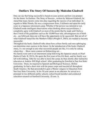 Outliers The Story Of Success By Malcolm Gladwell
One can say that being successful is based on your actions and how you prepare
for the future. In Outliers: The Story of Success , written by Malcom Gladwell, he
stated that many factors come into play regarding the success of an individual. In
regards to Mike Honda, He was a congressman from, California and spent his early
years in a Japanese internment camp. Whether if the person was talented or not,
Gladwell made intelligent observations when thinking about successfulness. I
completely agree with Gladwell on most of the points that he made and I believe
that if most of the guidelines such as the 10,000 hour rule, advantageous era of birth
etc... are followed, then one will have the opportunity to be successful. But not all of
what Gladwell stated like the Matthew Effect (Wright P, 2003), are needed to become
successful.
Throughout the book, Gladwell talks about how culture family and ones upbringing
can determine ones success in the future. In the introduction of the book, Gladwell
states, It s not enough to ask what successful people are like. It is only by asking
where they ... Show more content on Helpwriting.net ...
His family were sent to an internment camp following the Japanese attack on Pearl
Harbor (Clark. B, 2015). He spent the first years of his life there, and his family was
left with nothing. After he was able to leave the camp, he then shortly after started his
education at Andrew Hill High school. After graduating he Enrolled at San JoseState
University. There, he majored in Spanish and Biological Sciences. Before
graduating, he had a short stint with the peace corps and traveled all throughout
South America. He then proceeded to gain a Master s degree in Education from
San Jose State University. In his 30 year career as an educator, he served as a
principal in two different public schools, school board member and conducted
education research at Stanford University. (Evans. S,
 