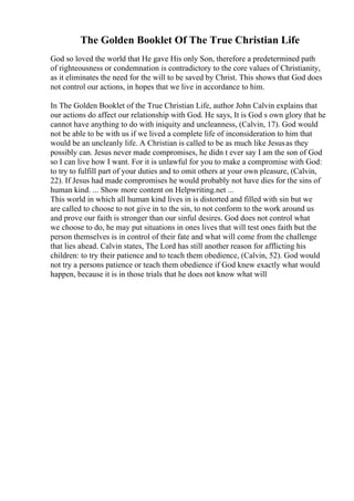 The Golden Booklet Of The True Christian Life
God so loved the world that He gave His only Son, therefore a predetermined path
of righteousness or condemnation is contradictory to the core values of Christianity,
as it eliminates the need for the will to be saved by Christ. This shows that God does
not control our actions, in hopes that we live in accordance to him.
In The Golden Booklet of the True Christian Life, author John Calvin explains that
our actions do affect our relationship with God. He says, It is God s own glory that he
cannot have anything to do with iniquity and uncleanness, (Calvin, 17). God would
not be able to be with us if we lived a complete life of inconsideration to him that
would be an uncleanly life. A Christian is called to be as much like Jesusas they
possibly can. Jesus never made compromises, he didn t ever say I am the son of God
so I can live how I want. For it is unlawful for you to make a compromise with God:
to try to fulfill part of your duties and to omit others at your own pleasure, (Calvin,
22). If Jesus had made compromises he would probably not have dies for the sins of
human kind. ... Show more content on Helpwriting.net ...
This world in which all human kind lives in is distorted and filled with sin but we
are called to choose to not give in to the sin, to not conform to the work around us
and prove our faith is stronger than our sinful desires. God does not control what
we choose to do, he may put situations in ones lives that will test ones faith but the
person themselves is in control of their fate and what will come from the challenge
that lies ahead. Calvin states, The Lord has still another reason for afflicting his
children: to try their patience and to teach them obedience, (Calvin, 52). God would
not try a persons patience or teach them obedience if God knew exactly what would
happen, because it is in those trials that he does not know what will
 