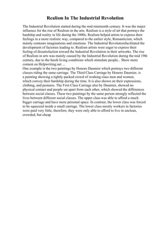 Realism In The Industrial Revolution
The Industrial Revolution started during the mid nineteenth century. It was the major
influence for the rise of Realism in the arts. Realism is a style of art that portrays the
hardship and reality in life during the 1800s. Realism helped artists to express their
feelings in a more realistic way, compared to the earlier style, Romanticism, which
mainly contours imaginations and emotions. The Industrial Revolutionfacilitated the
development of factories leading to. Realism artists were eager to express their
feeling of dissatisfaction toward the Industrial Revolution in their artworks. The rise
of Realism in arts was mainly caused by the Industrial Revolution during the mid 19th
century, due to the harsh living conditions which stimulate people... Show more
content on Helpwriting.net ...
One example is the two paintings by Honore Daumier which portrays two different
classes riding the same carriage. The Third Class Carriage by Honore Daumier, is
a painting showing a tightly packed crowd of working class men and women,
which convey their hardship during the time. It is also shown on their expressions,
clothing, and postures. The First Class Carriage also by Daumier, showed no
physical contact and people sat apart from each other, which showed the differences
between social classes. These two paintings by the same person strongly reflected the
lives between different social classes. The upper class was able to afford a much
bigger carriage and have more personal space. In contrast, the lower class was forced
to be squeezed inside a small carriage. The lower class mostly workers in factories
were paid very little, therefore, they were only able to afford to live in unclean,
crowded, but cheap
 