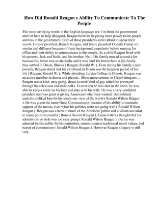 How Did Ronald Reagan s Ability To Communicate To The
People
The most terrifying words in the English language are: I m from the government
and I m here to help (Reagan). Reagan believed in giving more power to the people
and less to the government. Both of these presidents aren t afraid to speak their
minds. Former president, Ronald Reagan, and future president Donald Trump are
similar and different because of their background, popularity before running for
office and their ability to communicate to the people. As a child Reagan lived with
his parents, Jack and Nelle, and his brother, Neil. His family moved around a lot
because his father was an alcoholic and it was hard for him to hold a job finally
they settled in Dixon, Illinois ( Reagan, Ronald W. ). Even during his family s near
poverty, Reagan stated that his childhood in Dixon was the happiest period of his
life ( Reagan, Ronald W. ). While attending Eureka College in Illinois, Reagan was
an active member in drama and played... Show more content on Helpwriting.net ...
Reagan was a kind, easy going, down to earth kind of guy which he portrayed
through his television and radio talks. Even when he was shot in the chest, he was
able to keep a smile on his face and joke with his wife. He was a very confident
president and was great at giving Americans what they wanted. But political
analysts disliked him for his simplistic view of the world ( Ronald Wilson Reagan
). He was given the name Great Communicator because of his ability to maintain
support of the nation, even when his policies were not going well ( Ronald Wilson
Reagan ). Reagan was a hero to much of the American public and a villain and idiot
to many political pundits ( Ronald Wilson Reagan ). Conservatives thought that his
administrative style was too easy going ( Ronald Wilson Reagan ). But he was
admired by the public for his patriotism, commitment to traditional moral values, and
hatred of communism ( Ronald Wilson Reagan ). However Reagan s legacy is still
very
 