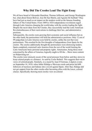 Why Did The Creoles Lead The Fight Essay
We all have heard of Alexander Hamilton, Thomas Jefferson, and George Washington
but, what about Simon Bolivar, Jose De San Martin, and Agustin De Iturbide? They
have had just as much as an impact on the modern world as the famous founding
fathers of The United States. From 1809 to 1824 independence revolutions raged
through Latin America changing the world today with the creoles leading the fight.
Despite the racist ideas from the Creoles, they successfully lead the Latin American
Revolutionbecause of their motivations to challenge their law, and administrative
positions.
Subsequently, the creoles were growing their economic and social influence but on
the other hand, the peninsulares still held the administrative positions. Only 12 out of
99 judgeships in Latin America were held by creoles, unlike the rest that were
peninsulares. This resulted In the first thoughts of independence from Spain for the
creoles. The creoles additionally thought the peninsulares were distressing leaders.
Spain completely restricted Latin America from the rest of the world limiting the
Latin Americans basic personal and property rights. Americanos, being those most
concerned by the affairs of America, logically ought to fill the ... Show more content
on Helpwriting.net ...
The creoles were intensely aware of the social pressure from below and they strove to
keep colored people at a distance. As said by Leslie Bethell. This suggests their racist
views of colored people. Similarly, in a mural by Juan O Gorman, it depicts events
on September 16, 1810, when father Hidalgo a Mexican creole and priest led 600
followers of mestizos and Indians into a revolt against Spain. After that, Hidalgo did
not get support from the other creoles after becoming allies with the lower, colored
classes. Specifically showing most creoles view on colored
 