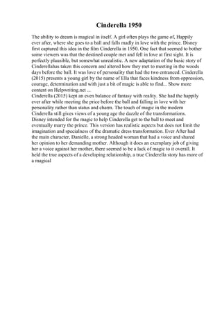 Cinderella 1950
The ability to dream is magical in itself. A girl often plays the game of, Happily
ever after, where she goes to a ball and falls madly in love with the prince. Disney
first captured this idea in the film Cinderella in 1950. One fact that seemed to bother
some viewers was that the destined couple met and fell in love at first sight. It is
perfectly plausible, but somewhat unrealistic. A new adaptation of the basic story of
Cinderellahas taken this concern and altered how they met to meeting in the woods
days before the ball. It was love of personality that had the two entranced. Cinderella
(2015) presents a young girl by the name of Ella that faces kindness from oppression,
courage, determination and with just a bit of magic is able to find... Show more
content on Helpwriting.net ...
Cinderella (2015) kept an even balance of fantasy with reality. She had the happily
ever after while meeting the price before the ball and falling in love with her
personality rather than status and charm. The touch of magic in the modern
Cinderella still gives views of a young age the dazzle of the transformations.
Disney intended for the magic to help Cinderella get to the ball to meet and
eventually marry the prince. This version has realistic aspects but does not limit the
imagination and specialness of the dramatic dress transformation. Ever After had
the main character, Danielle, a strong headed woman that had a voice and shared
her opinion to her demanding mother. Although it does an exemplary job of giving
her a voice against her mother, there seemed to be a lack of magic to it overall. It
held the true aspects of a developing relationship, a true Cinderella story has more of
a magical
 