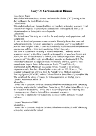 Essay On Cardiovascular Disease
Dissertation Topic
Association between tobacco use and cardiovascular disease (CVD) among active
duty soldiers in the United States Army.
Delimitations
This study involved only deceased soldiers previously in active duty to ensure: (1) all
subjects were required to conduct physical readiness training (PRT), and (2) all
subjects underwent through the same diagnosis.
Limitations
The limitations of this study are related to the study design, study population, and
sample size.
A cross sectional design was more convenient in this study due to time, cost and
technical constraints. However, a prospective longitudinal study would definitely
provide more insights. In fact, a cross sectional study studies the relationship between
an exposure and the ... Show more content on Helpwriting.net ...
The latter is a committee including at least five members. The board ensures
researchers comply with ethical principles with regard to persons, beneficence, and
justice, but also are in adherence to federal, state and local regulations. Thus, the
researcher at Trident University should submit an entire application to IRB. The
committee will review the application and recommend approval, approval with
amendments, request further information, or denial (Trident University
International, 2016). Moreover, a deceased persons research is not a human
subjects research, therefore, this study does not require an IRB. However, This
research will require an approval from the Armed Forces Medical Examiner
Tracking System (AFMETS) and the Defense Medical Surveillance System (DMSS).
The samples of the letters of request for both organization are drafted below.
Letter of Request for AFMETS
Ma am/Sir ...
I would like to conduct a study on the association between tobacco and CVD among
active duty soldiers in the United States Army for my Ph.D. dissertation.Thus, to help
me to conduct this research, I would like to ask you to provide the following data:
1 Autopsy reports of active duty soldiers considered as smokers
I would like to appreciate your support and assistance in this particular research
endeavor.
Letter of Request for DMSS
Ma am/Sir ...
I would like to conduct a study on the association between tobacco and CVD among
active duty soldiers in the United
 
