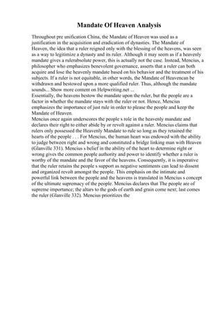 Mandate Of Heaven Analysis
Throughout pre unification China, the Mandate of Heaven was used as a
justification in the acquisition and eradication of dynasties. The Mandate of
Heaven, the idea that a ruler reigned only with the blessing of the heavens, was seen
as a way to legitimize a dynasty and its ruler. Although it may seem as if a heavenly
mandate gives a rulerabsolute power, this is actually not the case. Instead, Mencius, a
philosopher who emphasizes benevolent governance, asserts that a ruler can both
acquire and lose the heavenly mandate based on his behavior and the treatment of his
subjects. If a ruler is not equitable, in other words, the Mandate of Heavencan be
withdrawn and bestowed upon a more qualified ruler. Thus, although the mandate
sounds... Show more content on Helpwriting.net ...
Essentially, the heavens bestow the mandate upon the ruler, but the people are a
factor in whether the mandate stays with the ruler or not. Hence, Mencius
emphasizes the importance of just rule in order to please the people and keep the
Mandate of Heaven.
Mencius once again underscores the people s role in the heavenly mandate and
declares their right to either abide by or revolt against a ruler. Mencius claims that
rulers only possessed the Heavenly Mandate to rule so long as they retained the
hearts of the people . . . For Mencius, the human heart was endowed with the ability
to judge between right and wrong and constituted a bridge linking man with Heaven
(Glanville 331). Mencius s belief in the ability of the heart to determine right or
wrong gives the common people authority and power to identify whether a ruler is
worthy of the mandate and the favor of the heavens. Consequently, it is imperative
that the ruler retains the people s support as negative sentiments can lead to dissent
and organized revolt amongst the people. This emphasis on the intimate and
powerful link between the people and the heavens is translated in Mencius s concept
of the ultimate supremacy of the people. Mencius declares that The people are of
supreme importance; the altars to the gods of earth and grain come next; last comes
the ruler (Glanville 332). Mencius prioritizes the
 