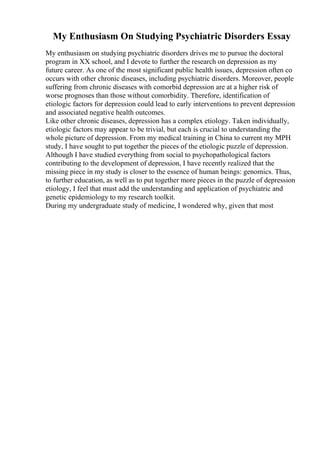 My Enthusiasm On Studying Psychiatric Disorders Essay
My enthusiasm on studying psychiatric disorders drives me to pursue the doctoral
program in XX school, and I devote to further the research on depression as my
future career. As one of the most significant public health issues, depression often co
occurs with other chronic diseases, including psychiatric disorders. Moreover, people
suffering from chronic diseases with comorbid depression are at a higher risk of
worse prognoses than those without comorbidity. Therefore, identification of
etiologic factors for depression could lead to early interventions to prevent depression
and associated negative health outcomes.
Like other chronic diseases, depression has a complex etiology. Taken individually,
etiologic factors may appear to be trivial, but each is crucial to understanding the
whole picture of depression. From my medical training in China to current my MPH
study, I have sought to put together the pieces of the etiologic puzzle of depression.
Although I have studied everything from social to psychopathological factors
contributing to the development of depression, I have recently realized that the
missing piece in my study is closer to the essence of human beings: genomics. Thus,
to further education, as well as to put together more pieces in the puzzle of depression
etiology, I feel that must add the understanding and application of psychiatric and
genetic epidemiology to my research toolkit.
During my undergraduate study of medicine, I wondered why, given that most
 