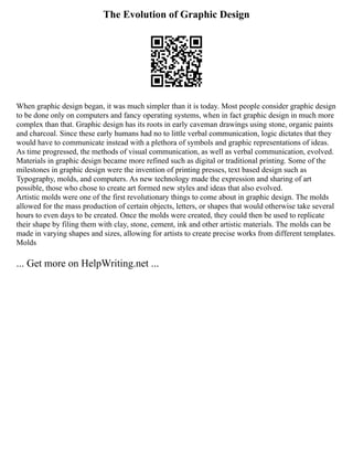 The Evolution of Graphic Design
When graphic design began, it was much simpler than it is today. Most people consider graphic design
to be done only on computers and fancy operating systems, when in fact graphic design in much more
complex than that. Graphic design has its roots in early caveman drawings using stone, organic paints
and charcoal. Since these early humans had no to little verbal communication, logic dictates that they
would have to communicate instead with a plethora of symbols and graphic representations of ideas.
As time progressed, the methods of visual communication, as well as verbal communication, evolved.
Materials in graphic design became more refined such as digital or traditional printing. Some of the
milestones in graphic design were the invention of printing presses, text based design such as
Typography, molds, and computers. As new technology made the expression and sharing of art
possible, those who chose to create art formed new styles and ideas that also evolved.
Artistic molds were one of the first revolutionary things to come about in graphic design. The molds
allowed for the mass production of certain objects, letters, or shapes that would otherwise take several
hours to even days to be created. Once the molds were created, they could then be used to replicate
their shape by filing them with clay, stone, cement, ink and other artistic materials. The molds can be
made in varying shapes and sizes, allowing for artists to create precise works from different templates.
Molds
... Get more on HelpWriting.net ...
 