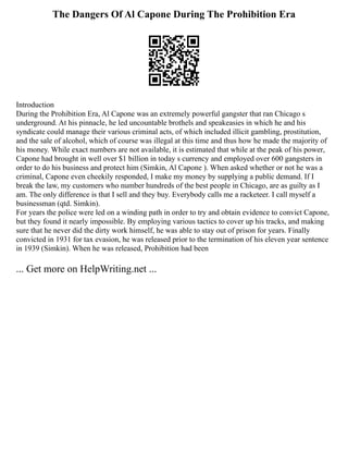 The Dangers Of Al Capone During The Prohibition Era
Introduction
During the Prohibition Era, Al Capone was an extremely powerful gangster that ran Chicago s
underground. At his pinnacle, he led uncountable brothels and speakeasies in which he and his
syndicate could manage their various criminal acts, of which included illicit gambling, prostitution,
and the sale of alcohol, which of course was illegal at this time and thus how he made the majority of
his money. While exact numbers are not available, it is estimated that while at the peak of his power,
Capone had brought in well over $1 billion in today s currency and employed over 600 gangsters in
order to do his business and protect him (Simkin, Al Capone ). When asked whether or not he was a
criminal, Capone even cheekily responded, I make my money by supplying a public demand. If I
break the law, my customers who number hundreds of the best people in Chicago, are as guilty as I
am. The only difference is that I sell and they buy. Everybody calls me a racketeer. I call myself a
businessman (qtd. Simkin).
For years the police were led on a winding path in order to try and obtain evidence to convict Capone,
but they found it nearly impossible. By employing various tactics to cover up his tracks, and making
sure that he never did the dirty work himself, he was able to stay out of prison for years. Finally
convicted in 1931 for tax evasion, he was released prior to the termination of his eleven year sentence
in 1939 (Simkin). When he was released, Prohibition had been
... Get more on HelpWriting.net ...
 