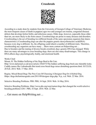 Crossbreds
According to a study done by students from the University of Georgia College of Veterinary Medicine,
the most frequent causes of death in puppies( ages two and younger) are trauma, congenital disease(
defects that develops before birth), and infectious causes. Older dogs, however, especially those older
than ten, are more likely to die from cancer. Crossbred dogs are prone to many diseases and disorders.
Crossbreeding is the act of breeding two different breeds of the same species(an organism that shares
characteristics.) Crossbreeding dogs can alter the puppies genetic deoxyribonucleic acid(DNA)
because every dog is different. So, the offspring could inherit a number of different traits. Therefore,
crossbreeding any organism can have many ... Show more content on Helpwriting.net ...
Due to breeders and the mating of diverse breeds crossbred, dog s genetic DNA has changed. While
there are many advantages to cross breeding dogs, there are also many disadvantages. This change in
DNA affects dog s psychologically, bodily, and emotional health.
Works Cited
Mount, H. The Hidden Suffering of the Dogs Bred to Be Cute.
Http://www.dailymail.co.uk/news/article 2564373/The hidden suffering dogs bred cute Adorable looks
Cuddly names like Labradoodle But trend cross breed dogs raises disturbing questions.html. ECCLES,
20 Feb. 2014. Web. 17 Mar. 2016.
Regina. Mixed Breed Dogs The Pros Cons Of Choosing A Designer Dog Or A Hybrid Dog.
Https://dogs.thefuntimesguide.com/2011/09/designer dogs.php. N.p., n.d. Web. 22 Mar. 2016.
Selective Breeding Problems. PBS. PBS, 16 Sept. 2010. Web. 16 May 2016.
Selective Breeding Problems. Http://www.pbs.org/wnet/nature/dogs that changed the world selective
breeding problems/1281/. PBS, 16 Sept. 2010. Web. 22 Mar.
... Get more on HelpWriting.net ...
 
