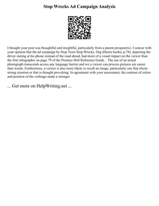 Stop Wrecks Ad Campaign Analysis
I thought your post was thoughtful and insightful, particularly from a parent prospective. I concur with
your opinion that the ad campaign by Stop Texts Stop Wrecks. Org (Harris kunka, p.78), depicting the
driver staring at his phone instead of the road ahead, had more of a visual impact on the viewer than
the first infographic on page 79 of the Prentice Hall Reference Guide. . The use of an actual
photograph transcends across any language barrier and we a viewer can process pictures are easier
than words. Furthermore, a viewer is also more likely to recall an image, particularly one that elicits
strong emotion or that is thought provoking. In agreement with your assessment, the contrast of colors
and position of the verbiage made a stronger
... Get more on HelpWriting.net ...
 