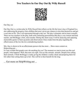 Two Teachers In Our Day Out By Willy Russell
Our Day out
Our Day Out is a written play by Willy Russell that reflects on the life the lower class of England live,
also addressing the progress class children that aren t given any chances to develop themselves and get
a real shot at life. This is all represented through a day out. The play is dramatic and at times comedic.
There are two teachers in the play, both with contrasting personalities,Mrs Kay a very lenient and kind
teacher, and Mr.Briggs a firm, strict teacher. During this short essay I will be analysing and capturing
memorable quotes to back up points and observations I have made from the play regarding the
effectiveness of the two the two contradicting teachers.
Mrs. Kay is shown to be an affectionate person who has more ... Show more content on
Helpwriting.net ...
Is it any wonder that people won t do anything for you? The moment we start to treat you like real
people, what happens? Well, that man was right. You act like animals. animals. Despite him calling
them animals, I think Mr.Briggs is really giving the children a reality check and preparing them for
life rather than setting them up to fail. This will be to their benefit for the long
... Get more on HelpWriting.net ...
 