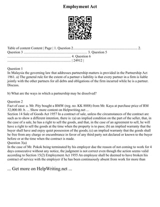 Employment Act
Table of content Content | Page | 1. Question 2......................................................................... 2.
Question 3 ........................................................................ 3. Question 5
........................................................................ 4. Question 6
........................................................................ | 24912 |
Question 1
In Malaysia the governing law that addresses partnership matters is provided in the Partnership Act
1961. a) The general rule for the extent of a partner s liability is that every partner in a firm is liable
jointly with the other partners for all debts and obligations of the firm incurred while he is a partner.
Discuss.
b) What are the ways in which a partnership may be dissolved?
Question 2
Fact of case: a. Mr. Pity bought a BMW (reg. no. KK 8888) from Mr. Kaya at purchase price of RM
32,000.00. b. ... Show more content on Helpwriting.net ...
Section 14 Sale of Goods Act 1957 In a contract of sale, unless the circumstances of the contract are
such as to show a different intention, there is: (a) an implied condition on the part of the seller, that, in
the case of a sale, he has a right to sell the goods, and that, in the case of an agreement to sell, he will
have a right to sell the goods at the time when the property is to pass; (b) an implied warranty that the
buyer shall have and enjoy quiet possession of the goods; (c) an implied warranty that the goods shall
be free from any charge or encumbrance in favor of any third party not declared or known to the buyer
before or at the time when the contract is made.
Question 3(a)
In the case of Mr. Pokok being terminated by his employer due the reason of not coming to work for 4
days consecutive without any notice, the judgment is not correct even though the action seems valid
according to Section 15(2) Employment Act 1955 An employee shall be deemed to have broken his
contract of service with the employer if he has been continuously absent from work for more than
... Get more on HelpWriting.net ...
 