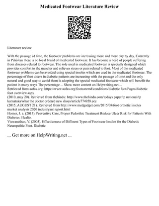 Medicated Footwear Literature Review
Literature review
With the passage of time, the footwear problems are increasing more and more day by day. Currently
in Pakistan there is no local brand of medicated footwear. It has become a need of people suffering
from diseases related to footwear. The sole used in medicated footwear is specially designed which
provides comfort to the muscles and relieves stress or pain related to foot. Most of the medicated
footwear problems can be avoided using special insoles which are used in the medicated footwear. The
percentage of foot ulcers in diabetic patients are increasing with the passage of time and the only
natural and good way to avoid them is adopting the special medicated footwear which will benefit the
patient in many ways The percentage ... Show more content on Helpwriting.net ...
Retrieved from aofas.org: https://www.aofas.org/footcaremd/conditions/diabetic foot/Pages/diabetic
foot overview.aspx
(2010, may 20). Retrieved from thehindu: http://www.thehindu.com/todays paper/tp national/tp
karnataka/what the doctor ordered new shoes/article774958.ece
(2015, AUGUST 21). Retrieved from http://www.medgadget.com/2015/08/foot orthotic insoles
market analysis 2020 industryarc report.html
Homer, J. a. (2015). Preventive Care, Proper Pedorthic Treatment Reduce Ulcer Risk for Patients With
Diabetes. Healio.
Viswanathan, V. (2003). Effectiveness of Different Types of Footwear Insoles for the Diabetic
Neuropathic Foot. Diabetic
... Get more on HelpWriting.net ...
 