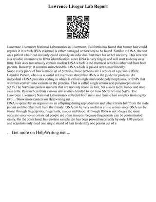 Lawrence Livegar Lab Report
Lawrence Livermore National Laboratories in Livermore, California has found that human hair could
replace it in which DNA evidence is either damaged or nowhere to be found. Similar to DNA, the test
on a patient s hair can not only could identify an individual but trace his or her ancestry. This new test
is a reliable alternative to DNA identification, since DNA is very fragile and will start to decay over
time. Hair does not actually contain nuclear DNA which is the chemical which is inherited from both
parents. However, it contains mitochondrial DNA which is passed down matrilineally.
Since every piece of hair is made up of proteins, those proteins are a replica of a person s DNA.
Glendon Parker, who is a scientist at Livermore stated that DNA is the guide for proteins. An
individual s DNA provides coding in which is called single nucleotide polymorphisms, or SNPs that
will then convert into variants in the proteins. That is called single amino acid polymorphisms or
SAPs.The SAPs are protein markers that are not only found in hair, but also in teeth, bones and shed
skin cells. Researchers from various universities decided to test how SNPs became SAPs. The
Lawrence Livermore National Laboratories collected both male and female hair samples from eighty
two ... Show more content on Helpwriting.net ...
DNA is spread by an organism to an offspring during reproduction and inherit traits half from the male
parent and the other half from the female. DNA can be very useful in crime scenes since DNA can be
found through fingerprints, fingernails, mucus and blood. Although DNA is not always the most
accurate since some convicted people are often innocent because fingerprints can be contaminated
easily. On the other hand, hair protein sample test has been proved incorrectly by only 1.98 percent
and scientists only need one single strand of hair to identify one person out of a
... Get more on HelpWriting.net ...
 