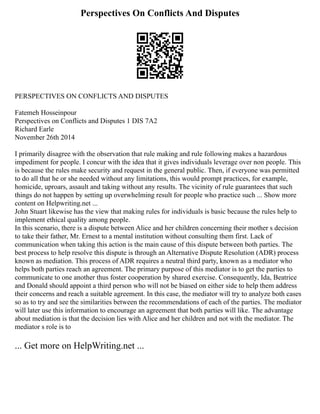 Perspectives On Conflicts And Disputes
PERSPECTIVES ON CONFLICTS AND DISPUTES
Fatemeh Hosseinpour
Perspectives on Conflicts and Disputes 1 DIS 7A2
Richard Earle
November 26th 2014
I primarily disagree with the observation that rule making and rule following makes a hazardous
impediment for people. I concur with the idea that it gives individuals leverage over non people. This
is because the rules make security and request in the general public. Then, if everyone was permitted
to do all that he or she needed without any limitations, this would prompt practices, for example,
homicide, uproars, assault and taking without any results. The vicinity of rule guarantees that such
things do not happen by setting up overwhelming result for people who practice such ... Show more
content on Helpwriting.net ...
John Stuart likewise has the view that making rules for individuals is basic because the rules help to
implement ethical quality among people.
In this scenario, there is a dispute between Alice and her children concerning their mother s decision
to take their father, Mr. Ernest to a mental institution without consulting them first. Lack of
communication when taking this action is the main cause of this dispute between both parties. The
best process to help resolve this dispute is through an Alternative Dispute Resolution (ADR) process
known as mediation. This process of ADR requires a neutral third party, known as a mediator who
helps both parties reach an agreement. The primary purpose of this mediator is to get the parties to
communicate to one another thus foster cooperation by shared exercise. Consequently, Ida, Beatrice
and Donald should appoint a third person who will not be biased on either side to help them address
their concerns and reach a suitable agreement. In this case, the mediator will try to analyze both cases
so as to try and see the similarities between the recommendations of each of the parties. The mediator
will later use this information to encourage an agreement that both parties will like. The advantage
about mediation is that the decision lies with Alice and her children and not with the mediator. The
mediator s role is to
... Get more on HelpWriting.net ...
 