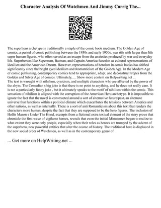 Character Analysis Of Watchmen And Jimmy Corrig The...
The superhero archetype is traditionally a staple of the comic book medium. The Golden Age of
comics, a period of comic publishing between the 1930s and early 1950s, was rife with larger than life
super human figures, who often served as an escape from the anxieties produced by war and everyday
life. Superheroes like Superman, Batman, and Captain America function as cultural representations of
idealism and the American Dream. However, representations of heroism in comic books has shifted
significantly since the bright eyed idealism and Romanticism of the Golden Age. In the Modern Age
of comic publishing, contemporary comics tend to appropriate, adapt, and deconstruct tropes from the
Golden and Silver Age of comics. Ultimately, ... Show more content on Helpwriting.net ...
The text is wrought with nihilism, cynicism, and multiple characters who are affected by the power of
the abyss. The Comedian s big joke is that there is no point to anything, and he does not really care. It
is not a particularly funny joke , but it ultimately speaks to the motif of nihilism within the comic. This
sensation of nihilism is aligned with the corruption of the American Hero archetype. It is impossible to
ignore the fact that the novel is constructed around a sort of alternative future/past, an alternate
universe that functions within a political climate which exacerbates the tensions between America and
other nations, as well as internally. There is a sort of anti Romanticism about this text that renders the
characters more human, despite the fact that they are supposed to be the hero figures. The inclusion of
Hollis Mason s Under The Hood, excerpts from a fictional extra textual element of the story prove that
chronicle the first wave of vigilante heroes, reveals that even the initial Minutemen began to realize to
what extent they were only people, especially when their roles as heroes are trumped by the advent of
the superhero, new powerful entities that alter the course of history. The traditional hero is displaced in
the new social order of Watchmen, as well as in the contemporary genre of
... Get more on HelpWriting.net ...
 