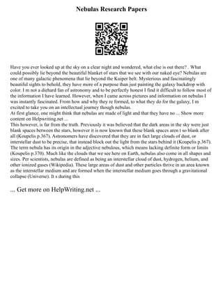 Nebulas Research Papers
Have you ever looked up at the sky on a clear night and wondered, what else is out there? . What
could possibly lie beyond the beautiful blanket of stars that we see with our naked eye? Nebulas are
one of many galactic phenomena that lie beyond the Kuiper belt. Mysterious and fascinatingly
beautiful sights to behold, they have more of a purpose than just painting the galaxy backdrop with
color. I m not a diehard fan of astronomy and to be perfectly honest I find it difficult to follow most of
the information I have learned. However, when I came across pictures and information on nebulas I
was instantly fascinated. From how and why they re formed, to what they do for the galaxy, I m
excited to take you on an intellectual journey though nebulas.
At first glance, one might think that nebulas are made of light and that they have no ... Show more
content on Helpwriting.net ...
This however, is far from the truth. Previously it was believed that the dark areas in the sky were just
blank spaces between the stars, however it is now known that these blank spaces aren t so blank after
all (Koupelis p.367). Astronomers have discovered that they are in fact large clouds of dust, or
interstellar dust to be precise, that instead block out the light from the stars behind it (Koupelis p.367).
The term nebula has its origin in the adjective nebulous, which means lacking definite form or limits
(Koupelis p.370). Much like the clouds that we see here on Earth, nebulas also come in all shapes and
sizes. Per scientists, nebulas are defined as being an interstellar cloud of dust, hydrogen, helium, and
other ionized gases (Wikipedia). These large areas of dust and other particles thrive in an area known
as the interstellar medium and are formed when the interstellar medium goes through a gravitational
collapse (Universe). It s during this
... Get more on HelpWriting.net ...
 