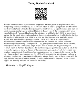 Tolstoy Double Standard
A double standard is a rule or principle that is applied to different groups or people in unfair ways,
being widely used as discriminatory, and to put down others in order to gain personal benefits. In the
novels of Flaubert and Tolstoy the double standard is mainly applied to separate women from men, but
also to separate social groups, in ranks and beliefs. In Tolstoy s novel, the women especially upper
class, had to speak French and English on alternate days , as said by Levin (1.6.21), to whom it also
seemed that the female side ... had no defects in them, ... possible perfection. (1.6.21). During the time
this novel was being written the feminist movement had started to gain some popularity among
women, who wanted to have equal opportunities ... Show more content on Helpwriting.net ...
Another depiction of the double standard happens when it is said that The Russian custom of
matchmaking was something ... outrageous (1.12.44), perhaps because in this new Russia, after the
emancipation, children s fate was no longer decided by their parents, nor the girls were given
complete freedom, therefore it can be said that matchmaking was open to interpretation, in which the
person who is going to marry, in the case of the men was an open decision, while for women it was
based on expectation and . In addition, when marriage comes a girl ... is expected to choose, but she
can t choose and only answers yes or no. (3.10.270), which explains that when it comes to choose a
partner for marriage, the expectations were higher for women than for men, perhaps because with the
right partner a women will not have to suffer too much during and after pregnancy, and will have a
support that will help her when she faints or is not feeling
... Get more on HelpWriting.net ...
 