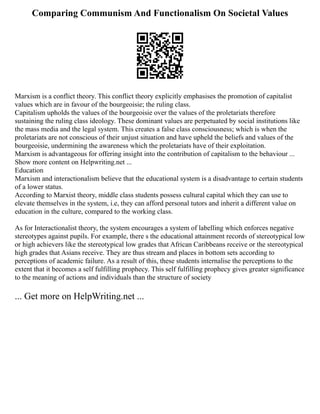 Comparing Communism And Functionalism On Societal Values
Marxism is a conflict theory. This conflict theory explicitly emphasises the promotion of capitalist
values which are in favour of the bourgeoisie; the ruling class.
Capitalism upholds the values of the bourgeoisie over the values of the proletariats therefore
sustaining the ruling class ideology. These dominant values are perpetuated by social institutions like
the mass media and the legal system. This creates a false class consciousness; which is when the
proletariats are not conscious of their unjust situation and have upheld the beliefs and values of the
bourgeoisie, undermining the awareness which the proletariats have of their exploitation.
Marxism is advantageous for offering insight into the contribution of capitalism to the behaviour ...
Show more content on Helpwriting.net ...
Education
Marxism and interactionalism believe that the educational system is a disadvantage to certain students
of a lower status.
According to Marxist theory, middle class students possess cultural capital which they can use to
elevate themselves in the system, i.e, they can afford personal tutors and inherit a different value on
education in the culture, compared to the working class.
As for Interactionalist theory, the system encourages a system of labelling which enforces negative
stereotypes against pupils. For example, there s the educational attainment records of stereotypical low
or high achievers like the stereotypical low grades that African Caribbeans receive or the stereotypical
high grades that Asians receive. They are thus stream and places in bottom sets according to
perceptions of academic failure. As a result of this, these students internalise the perceptions to the
extent that it becomes a self fulfilling prophecy. This self fulfilling prophecy gives greater significance
to the meaning of actions and individuals than the structure of society
... Get more on HelpWriting.net ...
 