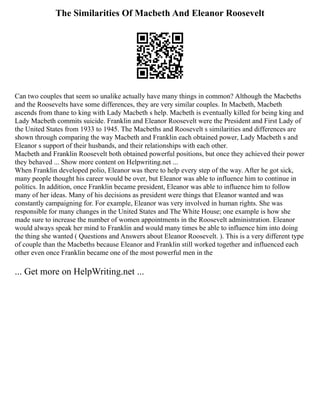 The Similarities Of Macbeth And Eleanor Roosevelt
Can two couples that seem so unalike actually have many things in common? Although the Macbeths
and the Roosevelts have some differences, they are very similar couples. In Macbeth, Macbeth
ascends from thane to king with Lady Macbeth s help. Macbeth is eventually killed for being king and
Lady Macbeth commits suicide. Franklin and Eleanor Roosevelt were the President and First Lady of
the United States from 1933 to 1945. The Macbeths and Roosevelt s similarities and differences are
shown through comparing the way Macbeth and Franklin each obtained power, Lady Macbeth s and
Eleanor s support of their husbands, and their relationships with each other.
Macbeth and Franklin Roosevelt both obtained powerful positions, but once they achieved their power
they behaved ... Show more content on Helpwriting.net ...
When Franklin developed polio, Eleanor was there to help every step of the way. After he got sick,
many people thought his career would be over, but Eleanor was able to influence him to continue in
politics. In addition, once Franklin became president, Eleanor was able to influence him to follow
many of her ideas. Many of his decisions as president were things that Eleanor wanted and was
constantly campaigning for. For example, Eleanor was very involved in human rights. She was
responsible for many changes in the United States and The White House; one example is how she
made sure to increase the number of women appointments in the Roosevelt administration. Eleanor
would always speak her mind to Franklin and would many times be able to influence him into doing
the thing she wanted ( Questions and Answers about Eleanor Roosevelt. ). This is a very different type
of couple than the Macbeths because Eleanor and Franklin still worked together and influenced each
other even once Franklin became one of the most powerful men in the
... Get more on HelpWriting.net ...
 