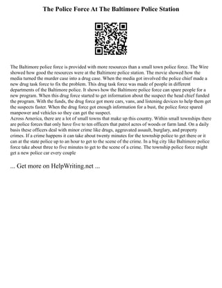 The Police Force At The Baltimore Police Station
The Baltimore police force is provided with more resources than a small town police force. The Wire
showed how good the resources were at the Baltimore police station. The movie showed how the
media turned the murder case into a drug case. When the media got involved the police chief made a
new drug task force to fix the problem. This drug task force was made of people in different
departments of the Baltimore police. It shows how the Baltimore police force can spare people for a
new program. When this drug force started to get information about the suspect the head chief funded
the program. With the funds, the drug force got more cars, vans, and listening devices to help them get
the suspects faster. When the drug force got enough information for a bust, the police force spared
manpower and vehicles so they can get the suspect.
Across America, there are a lot of small towns that make up this country. Within small townships there
are police forces that only have five to ten officers that patrol acres of woods or farm land. On a daily
basis these officers deal with minor crime like drugs, aggravated assault, burglary, and property
crimes. If a crime happens it can take about twenty minutes for the township police to get there or it
can at the state police up to an hour to get to the scene of the crime. In a big city like Baltimore police
force take about three to five minutes to get to the scene of a crime. The township police force might
get a new police car every couple
... Get more on HelpWriting.net ...
 