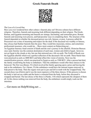 Greek Funerals Death
The Loss of a Loved One
Have you ever wondered how other culture s funerals play out? Diverse cultures have different
religions. Therefore, funerals and mourning look different depending on their religion. The Greek,
Roman, and Egyptian mourning and funerals are strange, fascinating, and somewhat gross. Roman
funerals and mourning were precise, and had peculiar ways in completing them. The structure of the
funeral depended on whether the deceased person was rich, famous, or poor. A process called the
Procession was a time of mourning and respect for the dead. If the deceased was wealthy or famous,
they always had flashier funerals then the poor. They would hire musicians, mimes, and sometimes
professional mourners, who would rip ... Show more content on Helpwriting.net ...
An Egyptian funerary ritual consists of death and the soul s journey to the afterlife. Historian Bunson
once said, Eternity was the common destination of each man, women and child in Egypt , however,
not an Egypt in the clouds or sky, but one that mirrored one s life on earth. The Fields of Reeds was
the Egyptian afterlife which was a perfect reflection of the deceased s life on earth. These burial rites
were practiced as early as 4000 BCE and help reflect this vision of eternity. Next was the
mummification process, which was practiced in Egypt as early as 3500 BCE. After a person had died,
the family would bring the body to embalmers. Then the embalmers would offer three choices to the
bereaved. The first was (Ikram, 53) which involved the family agreeing upon a price and leaving the
task to the embalmers. For ( Ikram, 53) the embalmers would have the internal organs removed, to
help preserve the body. Then the organs were put in jars and left in tomb with the wrapped body. The
second chose was (Osiris) and it was the most expensive of the three choices. If this process is chosen
the body is laid out on a table and the brain is extracted from the body, before they deceased is
wrapped and buried. The last choice of the three is (Nardo, 110) which represents the cheapest of them
all. In this choice nothing was removed from the body, the embalmers would simply wash out the
intestines
... Get more on HelpWriting.net ...
 