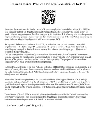 Essay on Clinical Practice Have Been Revolutionised by PCR
Summary: Two decades after its discovery PCR have completely changed clinical practice. PCR is a
gold standard method for detecting and identifying pathogen. By observing viral load it allows to
predict disease progression and therefore design a better treatment. It is allowing non invasive prenatal
diagnosis of many genetic defects. There are few limitations however at the rate PCR is advancing, no
doubt in future whole clinical practice will be dependent on PCR.
Background: Polymerase Chain reaction (PCR) is an in vitro process that enables exponential
amplification of the define target DNA sequence. The process involves three steps: denaturation,
annealing and elongation. In the first step, the reaction mixture containing target ... Show more
content on Helpwriting.net ...
This includes prenatal diagnosis of gene mutations, diagnostic detection of target DNA sequence,
genome scanning for mutation and forensic matching of scanty cellular DNA with individual suspect.
But one of its greatest contributions has been in clinical practice. The purpose of the essay is to
discuss how PCR have revolutionised clinical practice.
Method: PubMed Central (The U.S. National Institution of Health) has been used predominantly as a
source of primary literature. Some secondary literature has been used for definitions and to advance
the understanding the methods of PCR. Search engine also have been used throughout the essay for
other journal and websites.
Discussion: Prenatal diagnosis of sickle cell anaemia is one of the applications of PCR with high
sensitivity and specificity. Before the advancement of PCR, it used to take several weeks to perform
hybridization with a probe by using southern blot but now this is done within 24 hours.(3) PCR also
can be employed for the prenatal diagnosis of β thalassemia , phenylketouria, haemophilia and cystic
fibrosis.
The existence of foetal DNA in maternal plasma was first discovered in 1997 which provided the
opportunity to develop a non invasive method to detect foetal genetic abnormality. It have been
demonstrated that using real time PCR foetal DNA can be detected
... Get more on HelpWriting.net ...
 