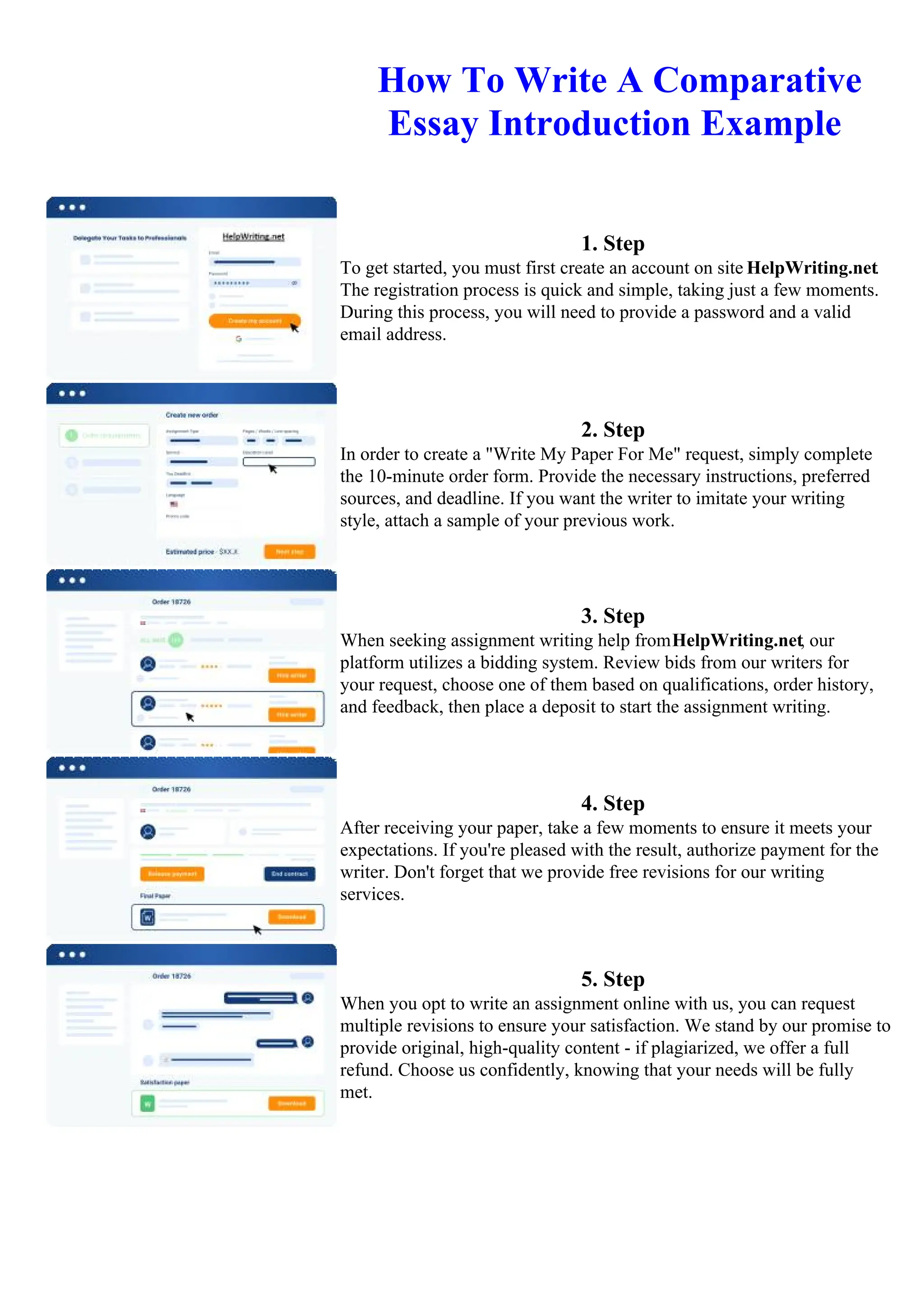 How To Write A Comparative
Essay Introduction Example
1. Step
To get started, you must first create an account on site HelpWriting.net.
The registration process is quick and simple, taking just a few moments.
During this process, you will need to provide a password and a valid
email address.
2. Step
In order to create a "Write My Paper For Me" request, simply complete
the 10-minute order form. Provide the necessary instructions, preferred
sources, and deadline. If you want the writer to imitate your writing
style, attach a sample of your previous work.
3. Step
When seeking assignment writing help fromHelpWriting.net, our
platform utilizes a bidding system. Review bids from our writers for
your request, choose one of them based on qualifications, order history,
and feedback, then place a deposit to start the assignment writing.
4. Step
After receiving your paper, take a few moments to ensure it meets your
expectations. If you're pleased with the result, authorize payment for the
writer. Don't forget that we provide free revisions for our writing
services.
5. Step
When you opt to write an assignment online with us, you can request
multiple revisions to ensure your satisfaction. We stand by our promise to
provide original, high-quality content - if plagiarized, we offer a full
refund. Choose us confidently, knowing that your needs will be fully
met.
How To Write A Comparative Essay Introduction ExampleHow To Write A Comparative Essay Introduction
Example
 