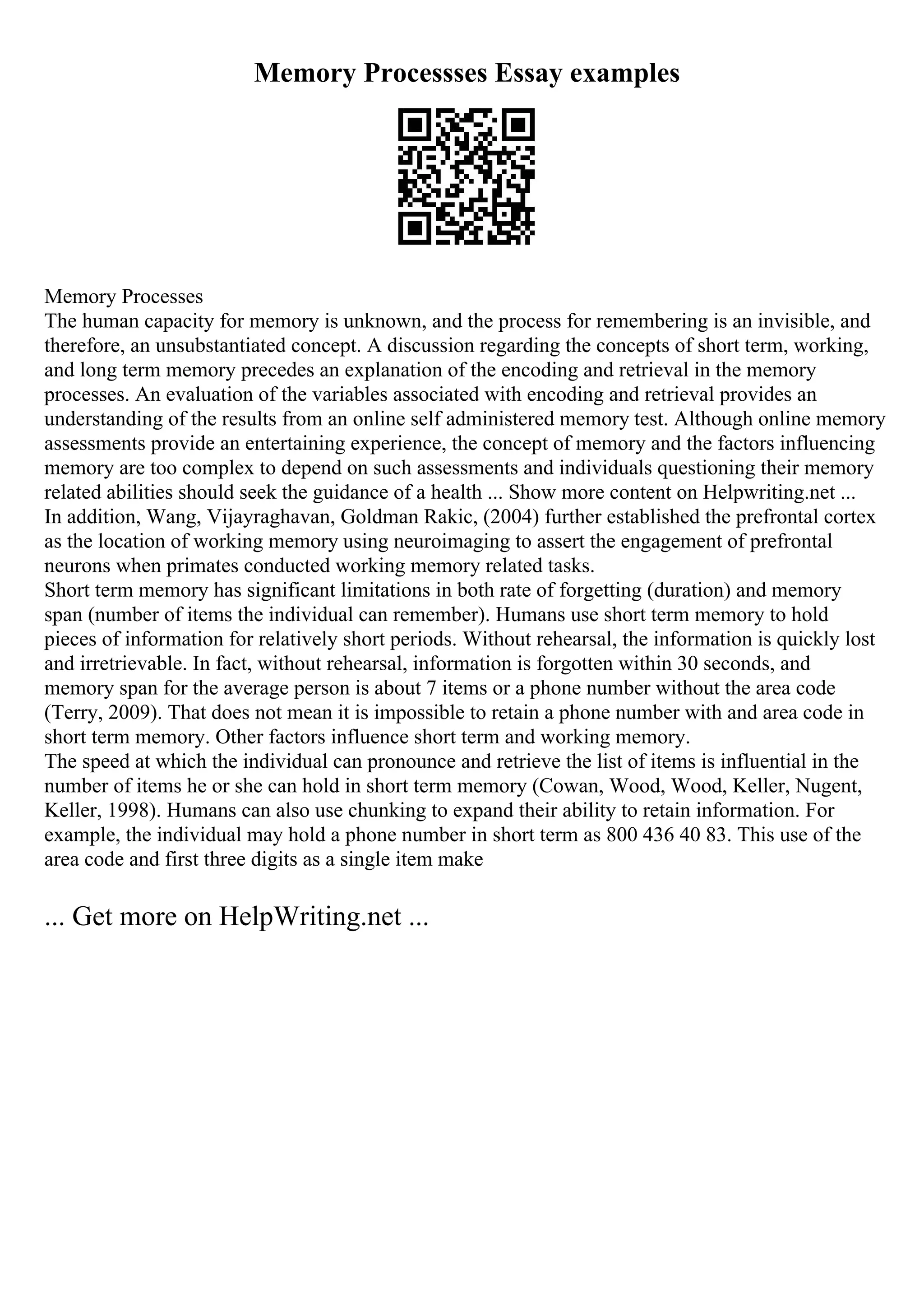 Memory Processses Essay examples
Memory Processes
The human capacity for memory is unknown, and the process for remembering is an invisible, and
therefore, an unsubstantiated concept. A discussion regarding the concepts of short term, working,
and long term memory precedes an explanation of the encoding and retrieval in the memory
processes. An evaluation of the variables associated with encoding and retrieval provides an
understanding of the results from an online self administered memory test. Although online memory
assessments provide an entertaining experience, the concept of memory and the factors influencing
memory are too complex to depend on such assessments and individuals questioning their memory
related abilities should seek the guidance of a health ... Show more content on Helpwriting.net ...
In addition, Wang, Vijayraghavan, Goldman Rakic, (2004) further established the prefrontal cortex
as the location of working memory using neuroimaging to assert the engagement of prefrontal
neurons when primates conducted working memory related tasks.
Short term memory has significant limitations in both rate of forgetting (duration) and memory
span (number of items the individual can remember). Humans use short term memory to hold
pieces of information for relatively short periods. Without rehearsal, the information is quickly lost
and irretrievable. In fact, without rehearsal, information is forgotten within 30 seconds, and
memory span for the average person is about 7 items or a phone number without the area code
(Terry, 2009). That does not mean it is impossible to retain a phone number with and area code in
short term memory. Other factors influence short term and working memory.
The speed at which the individual can pronounce and retrieve the list of items is influential in the
number of items he or she can hold in short term memory (Cowan, Wood, Wood, Keller, Nugent,
Keller, 1998). Humans can also use chunking to expand their ability to retain information. For
example, the individual may hold a phone number in short term as 800 436 40 83. This use of the
area code and first three digits as a single item make
... Get more on HelpWriting.net ...
 