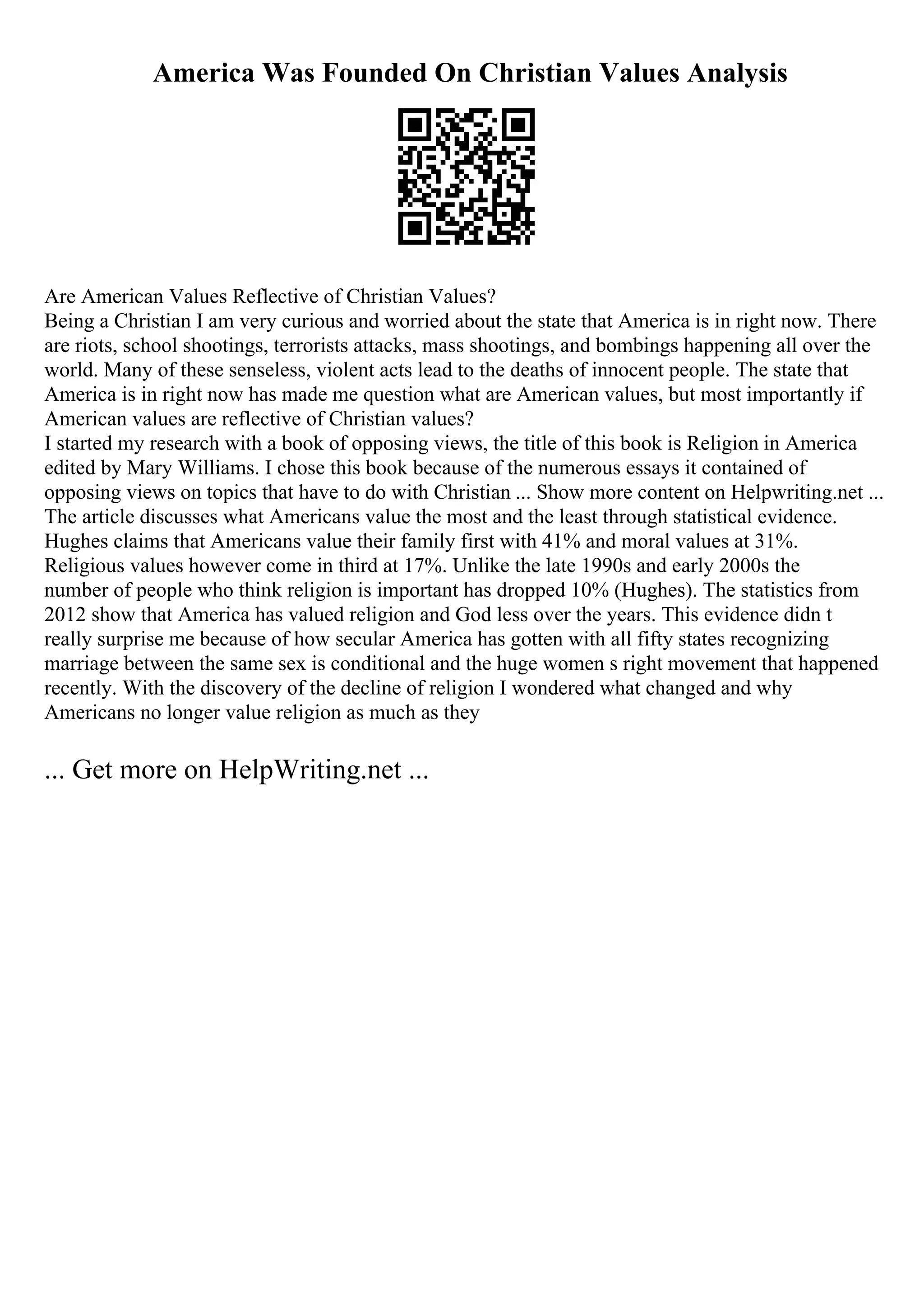 America Was Founded On Christian Values Analysis
Are American Values Reflective of Christian Values?
Being a Christian I am very curious and worried about the state that America is in right now. There
are riots, school shootings, terrorists attacks, mass shootings, and bombings happening all over the
world. Many of these senseless, violent acts lead to the deaths of innocent people. The state that
America is in right now has made me question what are American values, but most importantly if
American values are reflective of Christian values?
I started my research with a book of opposing views, the title of this book is Religion in America
edited by Mary Williams. I chose this book because of the numerous essays it contained of
opposing views on topics that have to do with Christian ... Show more content on Helpwriting.net ...
The article discusses what Americans value the most and the least through statistical evidence.
Hughes claims that Americans value their family first with 41% and moral values at 31%.
Religious values however come in third at 17%. Unlike the late 1990s and early 2000s the
number of people who think religion is important has dropped 10% (Hughes). The statistics from
2012 show that America has valued religion and God less over the years. This evidence didn t
really surprise me because of how secular America has gotten with all fifty states recognizing
marriage between the same sex is conditional and the huge women s right movement that happened
recently. With the discovery of the decline of religion I wondered what changed and why
Americans no longer value religion as much as they
... Get more on HelpWriting.net ...
 