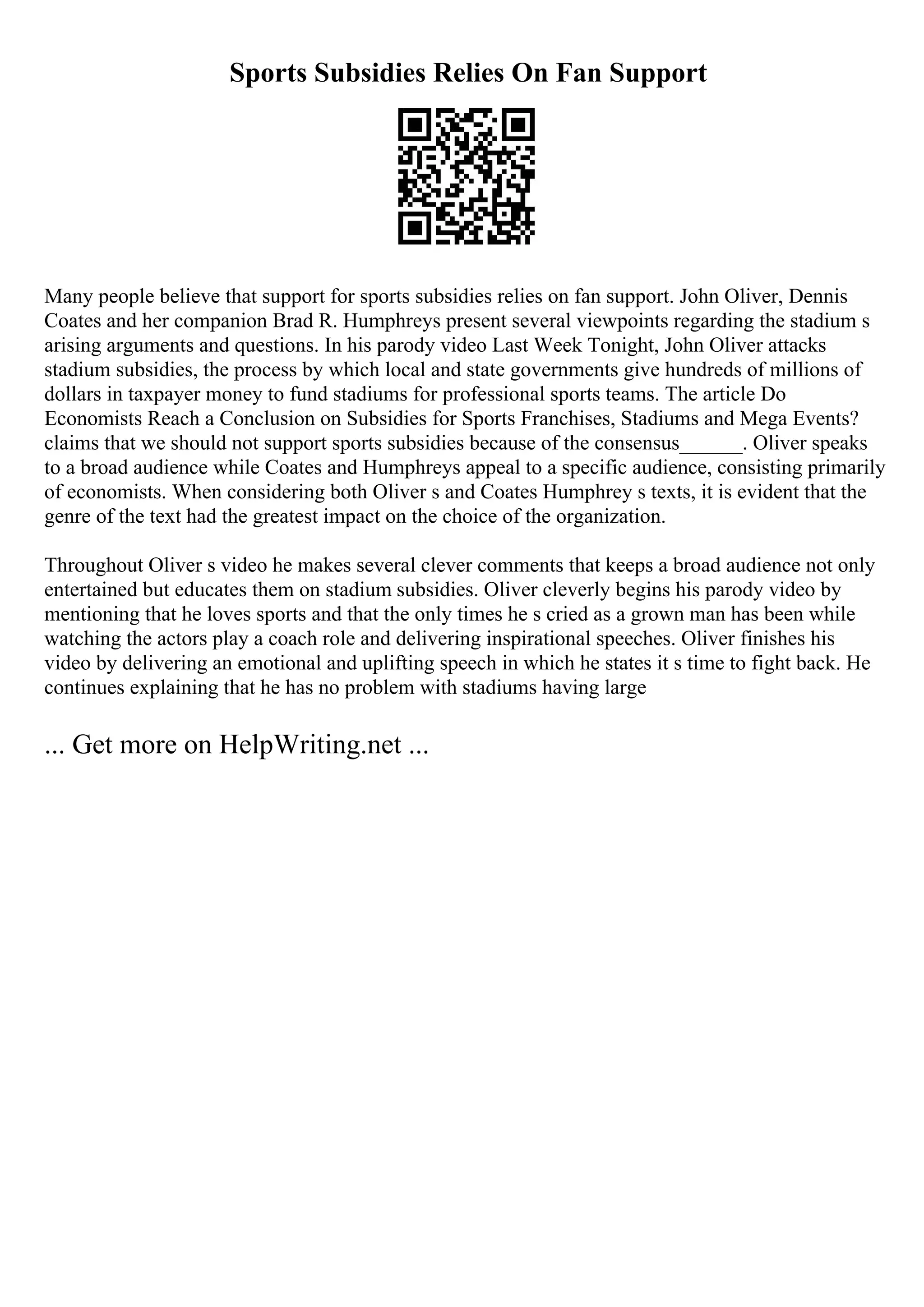 Sports Subsidies Relies On Fan Support
Many people believe that support for sports subsidies relies on fan support. John Oliver, Dennis
Coates and her companion Brad R. Humphreys present several viewpoints regarding the stadium s
arising arguments and questions. In his parody video Last Week Tonight, John Oliver attacks
stadium subsidies, the process by which local and state governments give hundreds of millions of
dollars in taxpayer money to fund stadiums for professional sports teams. The article Do
Economists Reach a Conclusion on Subsidies for Sports Franchises, Stadiums and Mega Events?
claims that we should not support sports subsidies because of the consensus______. Oliver speaks
to a broad audience while Coates and Humphreys appeal to a specific audience, consisting primarily
of economists. When considering both Oliver s and Coates Humphrey s texts, it is evident that the
genre of the text had the greatest impact on the choice of the organization.
Throughout Oliver s video he makes several clever comments that keeps a broad audience not only
entertained but educates them on stadium subsidies. Oliver cleverly begins his parody video by
mentioning that he loves sports and that the only times he s cried as a grown man has been while
watching the actors play a coach role and delivering inspirational speeches. Oliver finishes his
video by delivering an emotional and uplifting speech in which he states it s time to fight back. He
continues explaining that he has no problem with stadiums having large
... Get more on HelpWriting.net ...
 