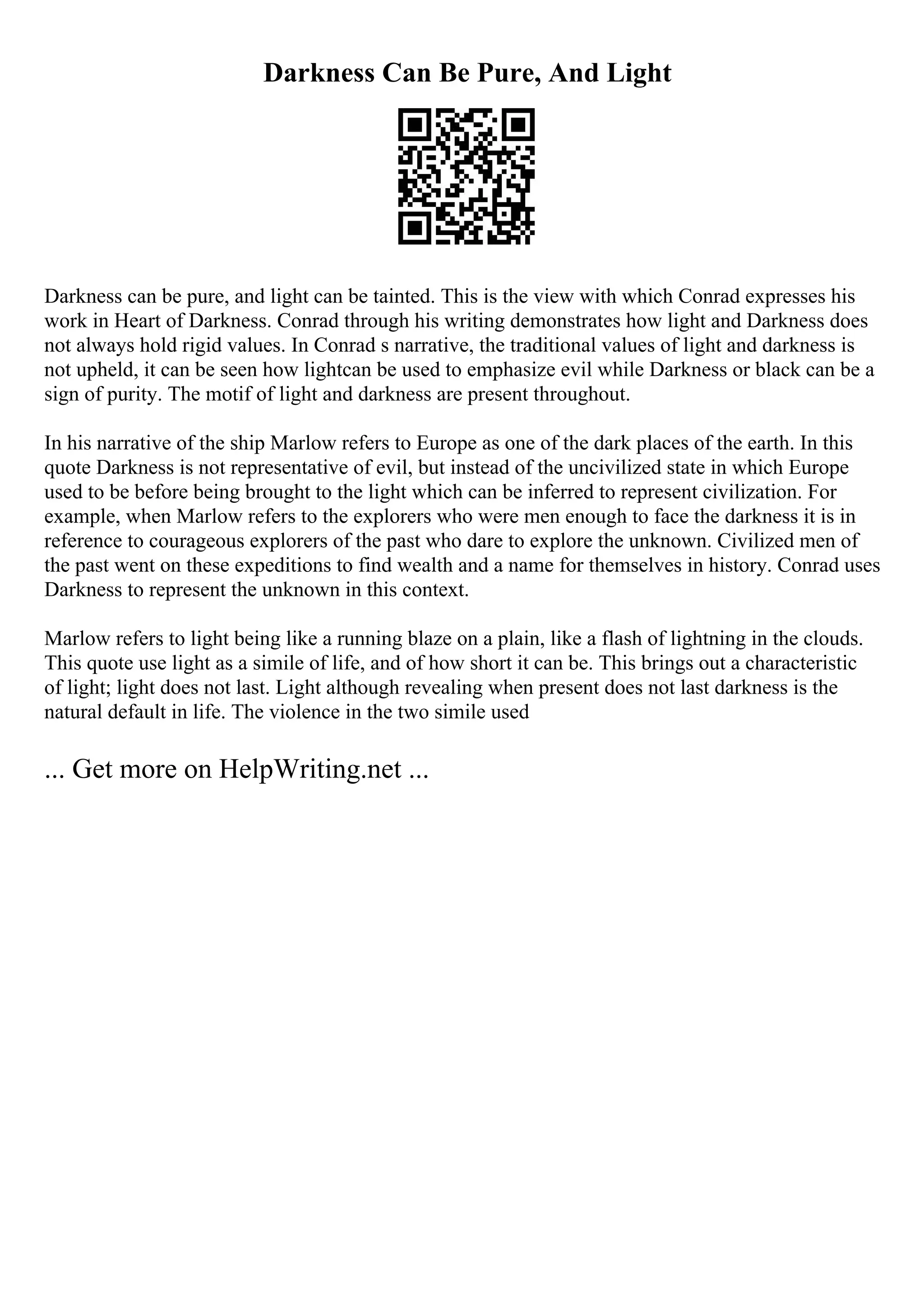 Darkness Can Be Pure, And Light
Darkness can be pure, and light can be tainted. This is the view with which Conrad expresses his
work in Heart of Darkness. Conrad through his writing demonstrates how light and Darkness does
not always hold rigid values. In Conrad s narrative, the traditional values of light and darkness is
not upheld, it can be seen how lightcan be used to emphasize evil while Darkness or black can be a
sign of purity. The motif of light and darkness are present throughout.
In his narrative of the ship Marlow refers to Europe as one of the dark places of the earth. In this
quote Darkness is not representative of evil, but instead of the uncivilized state in which Europe
used to be before being brought to the light which can be inferred to represent civilization. For
example, when Marlow refers to the explorers who were men enough to face the darkness it is in
reference to courageous explorers of the past who dare to explore the unknown. Civilized men of
the past went on these expeditions to find wealth and a name for themselves in history. Conrad uses
Darkness to represent the unknown in this context.
Marlow refers to light being like a running blaze on a plain, like a flash of lightning in the clouds.
This quote use light as a simile of life, and of how short it can be. This brings out a characteristic
of light; light does not last. Light although revealing when present does not last darkness is the
natural default in life. The violence in the two simile used
... Get more on HelpWriting.net ...
 
