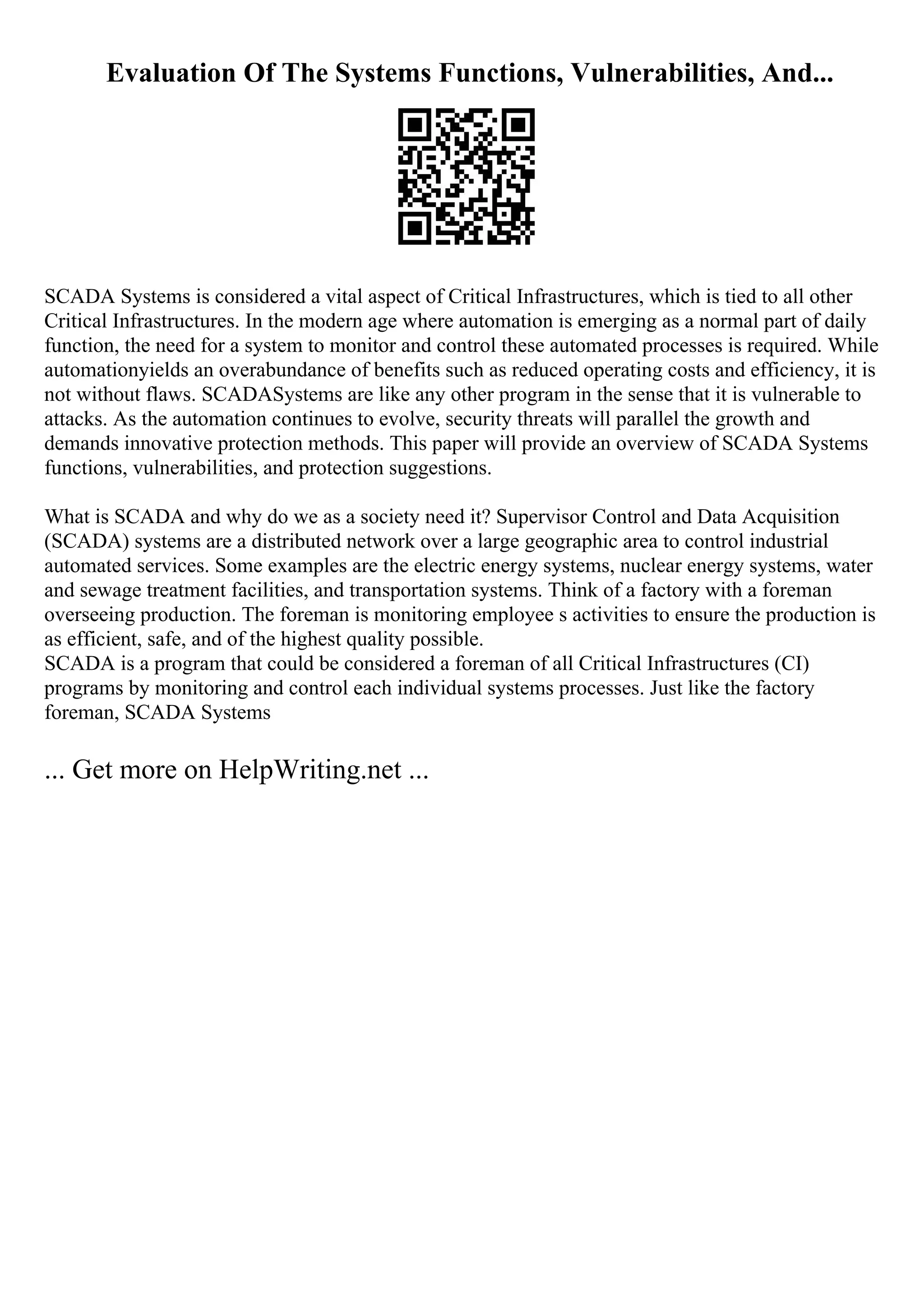 Evaluation Of The Systems Functions, Vulnerabilities, And...
SCADA Systems is considered a vital aspect of Critical Infrastructures, which is tied to all other
Critical Infrastructures. In the modern age where automation is emerging as a normal part of daily
function, the need for a system to monitor and control these automated processes is required. While
automationyields an overabundance of benefits such as reduced operating costs and efficiency, it is
not without flaws. SCADASystems are like any other program in the sense that it is vulnerable to
attacks. As the automation continues to evolve, security threats will parallel the growth and
demands innovative protection methods. This paper will provide an overview of SCADA Systems
functions, vulnerabilities, and protection suggestions.
What is SCADA and why do we as a society need it? Supervisor Control and Data Acquisition
(SCADA) systems are a distributed network over a large geographic area to control industrial
automated services. Some examples are the electric energy systems, nuclear energy systems, water
and sewage treatment facilities, and transportation systems. Think of a factory with a foreman
overseeing production. The foreman is monitoring employee s activities to ensure the production is
as efficient, safe, and of the highest quality possible.
SCADA is a program that could be considered a foreman of all Critical Infrastructures (CI)
programs by monitoring and control each individual systems processes. Just like the factory
foreman, SCADA Systems
... Get more on HelpWriting.net ...
 