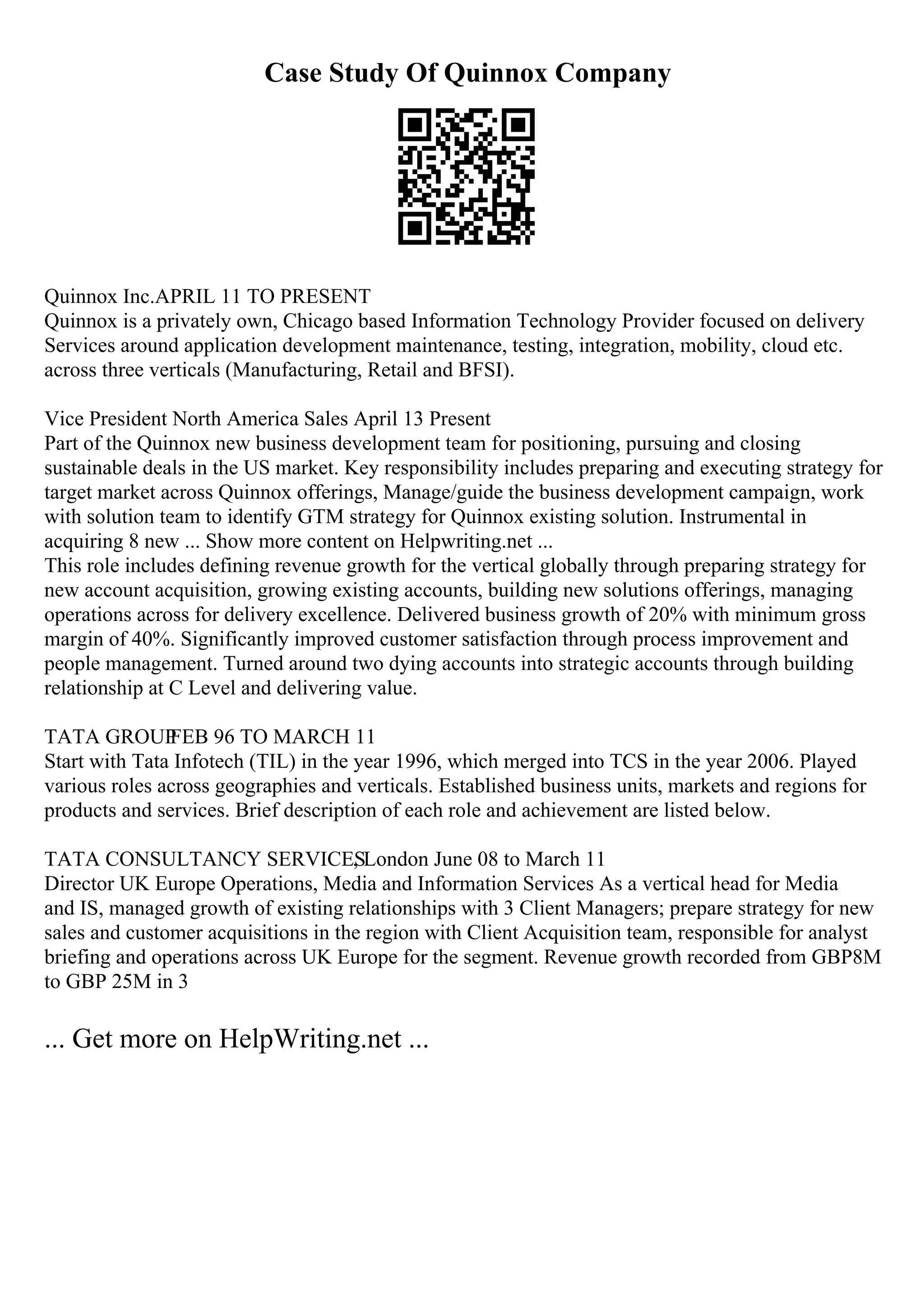 Case Study Of Quinnox Company
Quinnox Inc.APRIL 11 TO PRESENT
Quinnox is a privately own, Chicago based Information Technology Provider focused on delivery
Services around application development maintenance, testing, integration, mobility, cloud etc.
across three verticals (Manufacturing, Retail and BFSI).
Vice President North America Sales April 13 Present
Part of the Quinnox new business development team for positioning, pursuing and closing
sustainable deals in the US market. Key responsibility includes preparing and executing strategy for
target market across Quinnox offerings, Manage/guide the business development campaign, work
with solution team to identify GTM strategy for Quinnox existing solution. Instrumental in
acquiring 8 new ... Show more content on Helpwriting.net ...
This role includes defining revenue growth for the vertical globally through preparing strategy for
new account acquisition, growing existing accounts, building new solutions offerings, managing
operations across for delivery excellence. Delivered business growth of 20% with minimum gross
margin of 40%. Significantly improved customer satisfaction through process improvement and
people management. Turned around two dying accounts into strategic accounts through building
relationship at C Level and delivering value.
TATA GROUP
FEB 96 TO MARCH 11
Start with Tata Infotech (TIL) in the year 1996, which merged into TCS in the year 2006. Played
various roles across geographies and verticals. Established business units, markets and regions for
products and services. Brief description of each role and achievement are listed below.
TATA CONSULTANCY SERVICES
, London June 08 to March 11
Director UK Europe Operations, Media and Information Services As a vertical head for Media
and IS, managed growth of existing relationships with 3 Client Managers; prepare strategy for new
sales and customer acquisitions in the region with Client Acquisition team, responsible for analyst
briefing and operations across UK Europe for the segment. Revenue growth recorded from GBP8M
to GBP 25M in 3
... Get more on HelpWriting.net ...
 