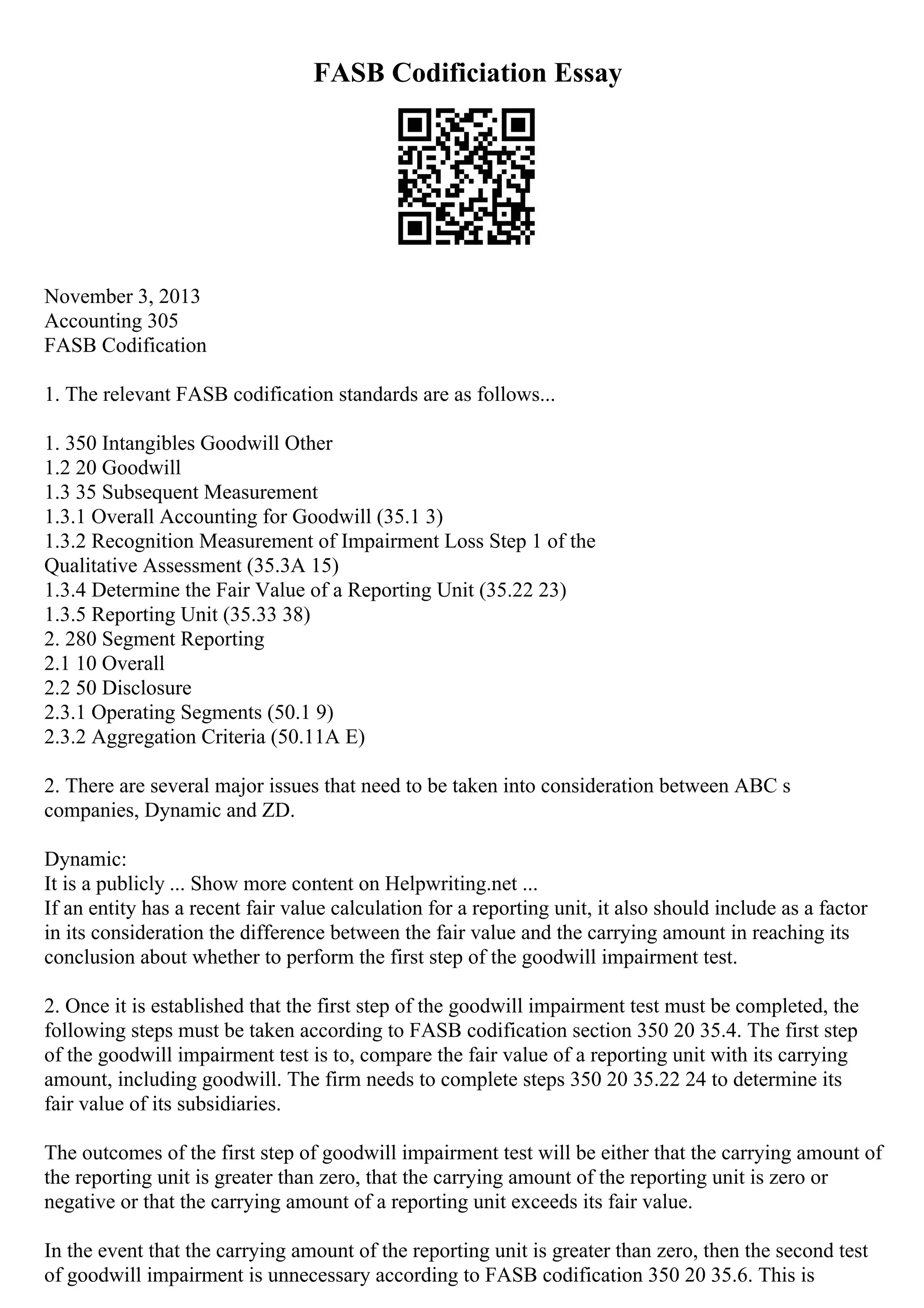 FASB Codificiation Essay
November 3, 2013
Accounting 305
FASB Codification
1. The relevant FASB codification standards are as follows...
1. 350 Intangibles Goodwill Other
1.2 20 Goodwill
1.3 35 Subsequent Measurement
1.3.1 Overall Accounting for Goodwill (35.1 3)
1.3.2 Recognition Measurement of Impairment Loss Step 1 of the
Qualitative Assessment (35.3A 15)
1.3.4 Determine the Fair Value of a Reporting Unit (35.22 23)
1.3.5 Reporting Unit (35.33 38)
2. 280 Segment Reporting
2.1 10 Overall
2.2 50 Disclosure
2.3.1 Operating Segments (50.1 9)
2.3.2 Aggregation Criteria (50.11A E)
2. There are several major issues that need to be taken into consideration between ABC s
companies, Dynamic and ZD.
Dynamic:
It is a publicly ... Show more content on Helpwriting.net ...
If an entity has a recent fair value calculation for a reporting unit, it also should include as a factor
in its consideration the difference between the fair value and the carrying amount in reaching its
conclusion about whether to perform the first step of the goodwill impairment test.
2. Once it is established that the first step of the goodwill impairment test must be completed, the
following steps must be taken according to FASB codification section 350 20 35.4. The first step
of the goodwill impairment test is to, compare the fair value of a reporting unit with its carrying
amount, including goodwill. The firm needs to complete steps 350 20 35.22 24 to determine its
fair value of its subsidiaries.
The outcomes of the first step of goodwill impairment test will be either that the carrying amount of
the reporting unit is greater than zero, that the carrying amount of the reporting unit is zero or
negative or that the carrying amount of a reporting unit exceeds its fair value.
In the event that the carrying amount of the reporting unit is greater than zero, then the second test
of goodwill impairment is unnecessary according to FASB codification 350 20 35.6. This is
 