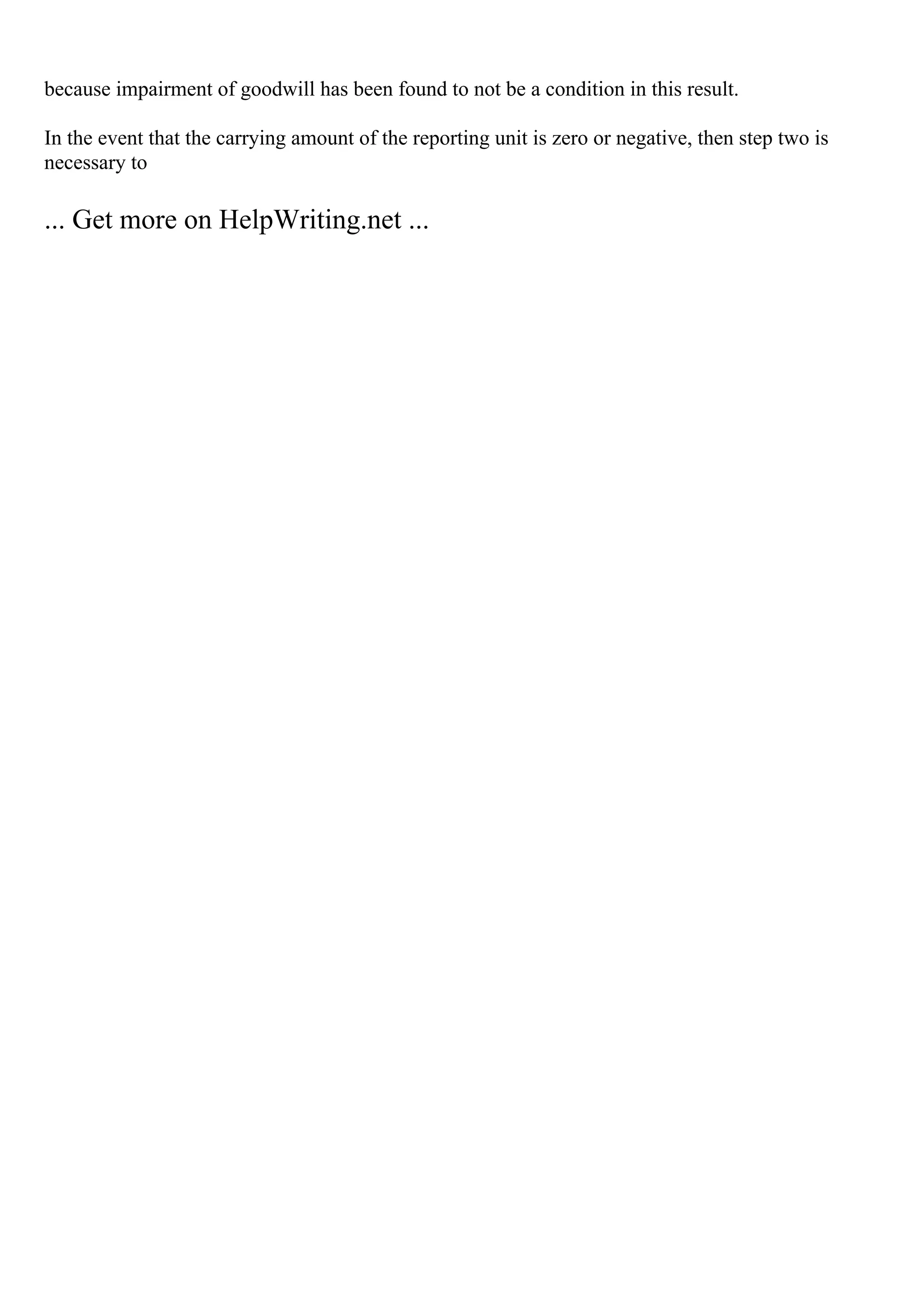 because impairment of goodwill has been found to not be a condition in this result.
In the event that the carrying amount of the reporting unit is zero or negative, then step two is
necessary to
... Get more on HelpWriting.net ...
 