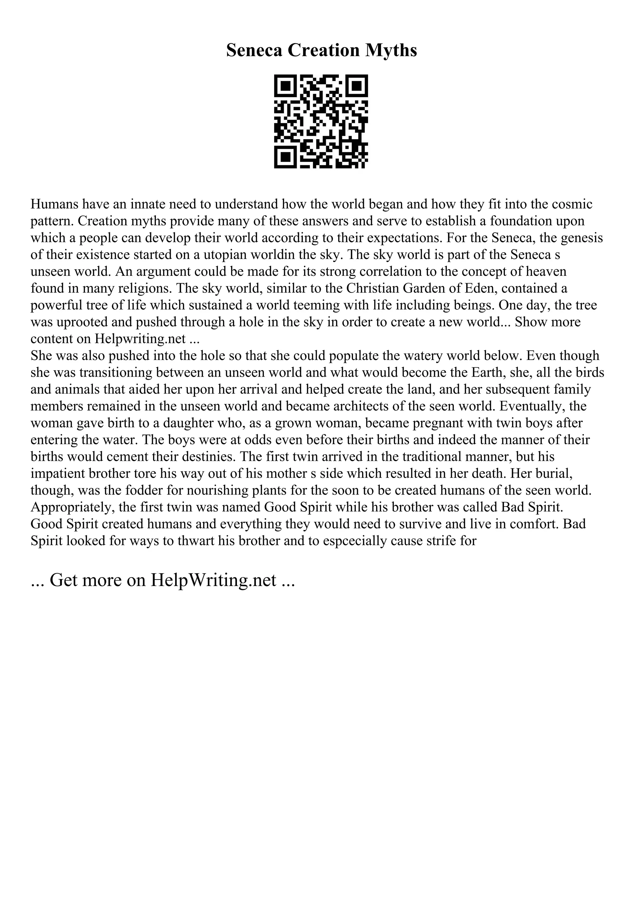 Seneca Creation Myths
Humans have an innate need to understand how the world began and how they fit into the cosmic
pattern. Creation myths provide many of these answers and serve to establish a foundation upon
which a people can develop their world according to their expectations. For the Seneca, the genesis
of their existence started on a utopian worldin the sky. The sky world is part of the Seneca s
unseen world. An argument could be made for its strong correlation to the concept of heaven
found in many religions. The sky world, similar to the Christian Garden of Eden, contained a
powerful tree of life which sustained a world teeming with life including beings. One day, the tree
was uprooted and pushed through a hole in the sky in order to create a new world... Show more
content on Helpwriting.net ...
She was also pushed into the hole so that she could populate the watery world below. Even though
she was transitioning between an unseen world and what would become the Earth, she, all the birds
and animals that aided her upon her arrival and helped create the land, and her subsequent family
members remained in the unseen world and became architects of the seen world. Eventually, the
woman gave birth to a daughter who, as a grown woman, became pregnant with twin boys after
entering the water. The boys were at odds even before their births and indeed the manner of their
births would cement their destinies. The first twin arrived in the traditional manner, but his
impatient brother tore his way out of his mother s side which resulted in her death. Her burial,
though, was the fodder for nourishing plants for the soon to be created humans of the seen world.
Appropriately, the first twin was named Good Spirit while his brother was called Bad Spirit.
Good Spirit created humans and everything they would need to survive and live in comfort. Bad
Spirit looked for ways to thwart his brother and to espcecially cause strife for
... Get more on HelpWriting.net ...
 