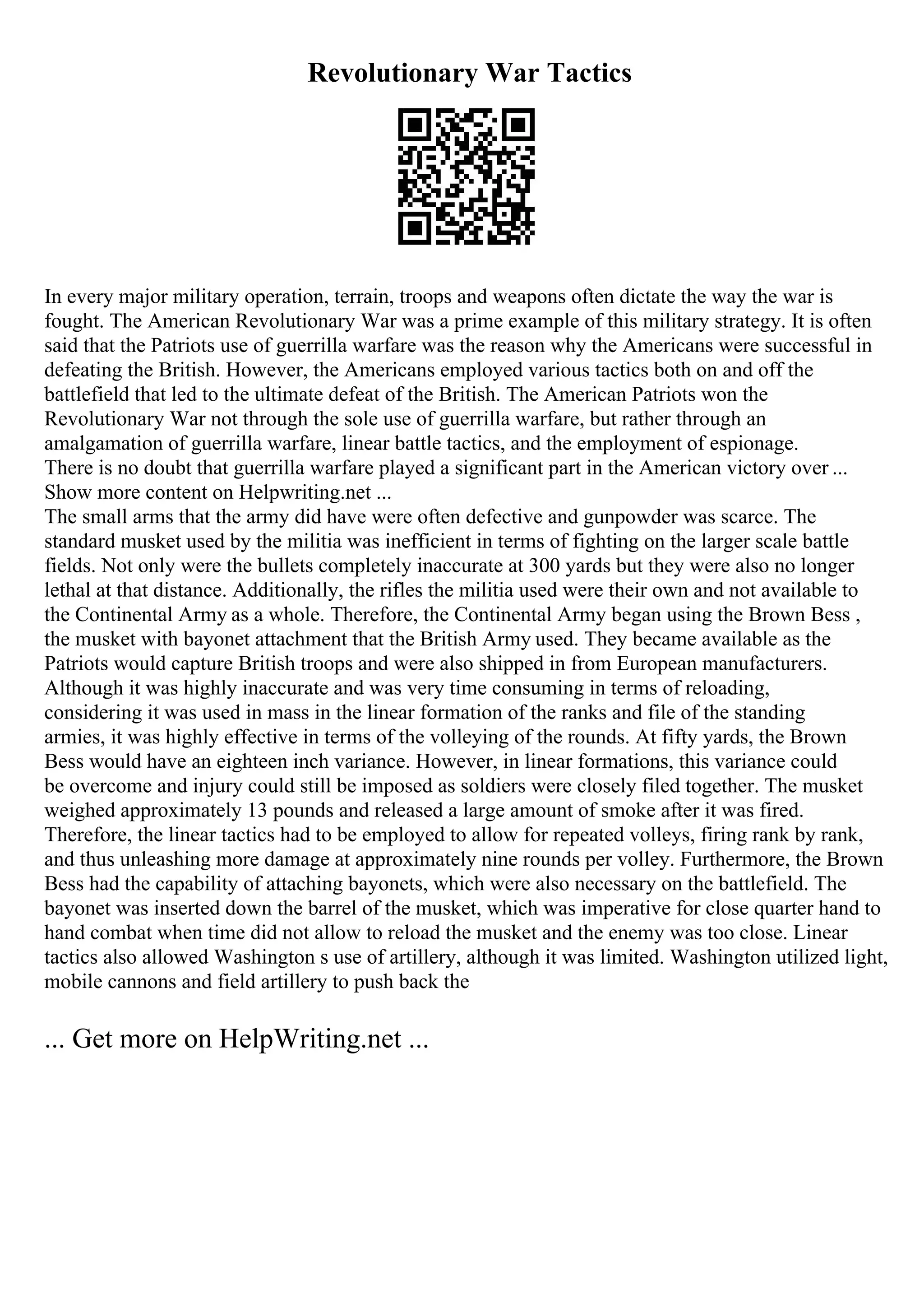Revolutionary War Tactics
In every major military operation, terrain, troops and weapons often dictate the way the war is
fought. The American Revolutionary War was a prime example of this military strategy. It is often
said that the Patriots use of guerrilla warfare was the reason why the Americans were successful in
defeating the British. However, the Americans employed various tactics both on and off the
battlefield that led to the ultimate defeat of the British. The American Patriots won the
Revolutionary War not through the sole use of guerrilla warfare, but rather through an
amalgamation of guerrilla warfare, linear battle tactics, and the employment of espionage.
There is no doubt that guerrilla warfare played a significant part in the American victory over ...
Show more content on Helpwriting.net ...
The small arms that the army did have were often defective and gunpowder was scarce. The
standard musket used by the militia was inefficient in terms of fighting on the larger scale battle
fields. Not only were the bullets completely inaccurate at 300 yards but they were also no longer
lethal at that distance. Additionally, the rifles the militia used were their own and not available to
the Continental Army as a whole. Therefore, the Continental Army began using the Brown Bess ,
the musket with bayonet attachment that the British Army used. They became available as the
Patriots would capture British troops and were also shipped in from European manufacturers.
Although it was highly inaccurate and was very time consuming in terms of reloading,
considering it was used in mass in the linear formation of the ranks and file of the standing
armies, it was highly effective in terms of the volleying of the rounds. At fifty yards, the Brown
Bess would have an eighteen inch variance. However, in linear formations, this variance could
be overcome and injury could still be imposed as soldiers were closely filed together. The musket
weighed approximately 13 pounds and released a large amount of smoke after it was fired.
Therefore, the linear tactics had to be employed to allow for repeated volleys, firing rank by rank,
and thus unleashing more damage at approximately nine rounds per volley. Furthermore, the Brown
Bess had the capability of attaching bayonets, which were also necessary on the battlefield. The
bayonet was inserted down the barrel of the musket, which was imperative for close quarter hand to
hand combat when time did not allow to reload the musket and the enemy was too close. Linear
tactics also allowed Washington s use of artillery, although it was limited. Washington utilized light,
mobile cannons and field artillery to push back the
... Get more on HelpWriting.net ...
 