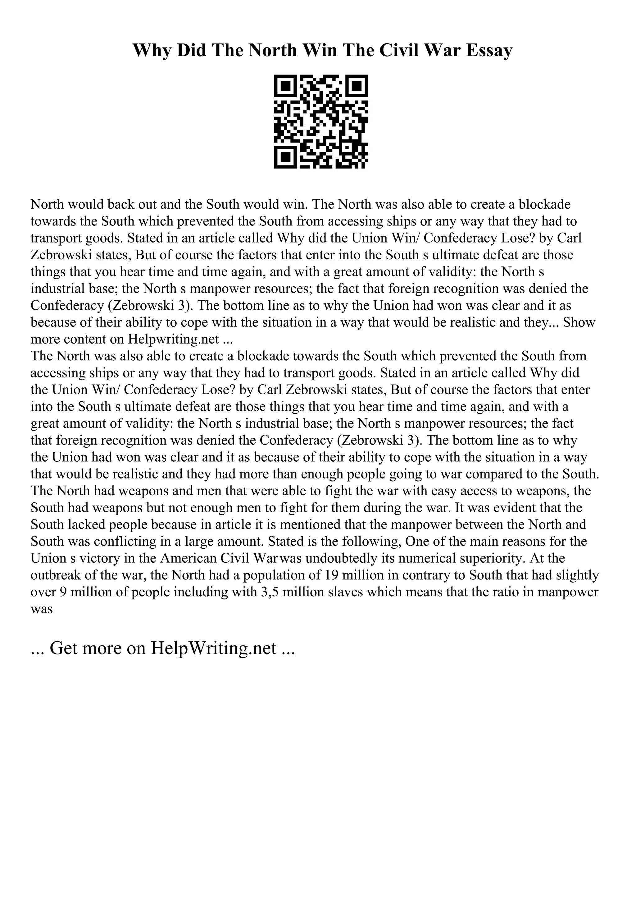 Why Did The North Win The Civil War Essay
North would back out and the South would win. The North was also able to create a blockade
towards the South which prevented the South from accessing ships or any way that they had to
transport goods. Stated in an article called Why did the Union Win/ Confederacy Lose? by Carl
Zebrowski states, But of course the factors that enter into the South s ultimate defeat are those
things that you hear time and time again, and with a great amount of validity: the North s
industrial base; the North s manpower resources; the fact that foreign recognition was denied the
Confederacy (Zebrowski 3). The bottom line as to why the Union had won was clear and it as
because of their ability to cope with the situation in a way that would be realistic and they... Show
more content on Helpwriting.net ...
The North was also able to create a blockade towards the South which prevented the South from
accessing ships or any way that they had to transport goods. Stated in an article called Why did
the Union Win/ Confederacy Lose? by Carl Zebrowski states, But of course the factors that enter
into the South s ultimate defeat are those things that you hear time and time again, and with a
great amount of validity: the North s industrial base; the North s manpower resources; the fact
that foreign recognition was denied the Confederacy (Zebrowski 3). The bottom line as to why
the Union had won was clear and it as because of their ability to cope with the situation in a way
that would be realistic and they had more than enough people going to war compared to the South.
The North had weapons and men that were able to fight the war with easy access to weapons, the
South had weapons but not enough men to fight for them during the war. It was evident that the
South lacked people because in article it is mentioned that the manpower between the North and
South was conflicting in a large amount. Stated is the following, One of the main reasons for the
Union s victory in the American Civil Warwas undoubtedly its numerical superiority. At the
outbreak of the war, the North had a population of 19 million in contrary to South that had slightly
over 9 million of people including with 3,5 million slaves which means that the ratio in manpower
was
... Get more on HelpWriting.net ...
 