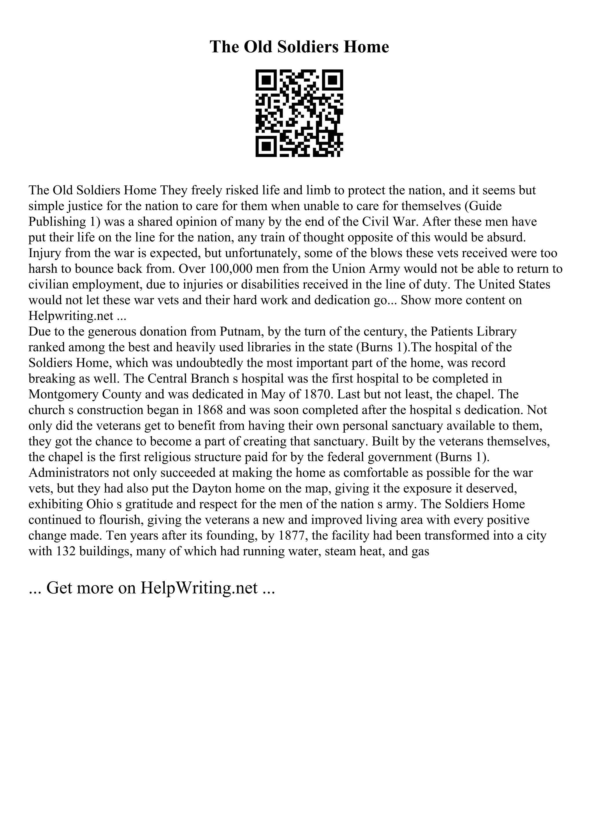 The Old Soldiers Home
The Old Soldiers Home They freely risked life and limb to protect the nation, and it seems but
simple justice for the nation to care for them when unable to care for themselves (Guide
Publishing 1) was a shared opinion of many by the end of the Civil War. After these men have
put their life on the line for the nation, any train of thought opposite of this would be absurd.
Injury from the war is expected, but unfortunately, some of the blows these vets received were too
harsh to bounce back from. Over 100,000 men from the Union Army would not be able to return to
civilian employment, due to injuries or disabilities received in the line of duty. The United States
would not let these war vets and their hard work and dedication go... Show more content on
Helpwriting.net ...
Due to the generous donation from Putnam, by the turn of the century, the Patients Library
ranked among the best and heavily used libraries in the state (Burns 1).The hospital of the
Soldiers Home, which was undoubtedly the most important part of the home, was record
breaking as well. The Central Branch s hospital was the first hospital to be completed in
Montgomery County and was dedicated in May of 1870. Last but not least, the chapel. The
church s construction began in 1868 and was soon completed after the hospital s dedication. Not
only did the veterans get to benefit from having their own personal sanctuary available to them,
they got the chance to become a part of creating that sanctuary. Built by the veterans themselves,
the chapel is the first religious structure paid for by the federal government (Burns 1).
Administrators not only succeeded at making the home as comfortable as possible for the war
vets, but they had also put the Dayton home on the map, giving it the exposure it deserved,
exhibiting Ohio s gratitude and respect for the men of the nation s army. The Soldiers Home
continued to flourish, giving the veterans a new and improved living area with every positive
change made. Ten years after its founding, by 1877, the facility had been transformed into a city
with 132 buildings, many of which had running water, steam heat, and gas
... Get more on HelpWriting.net ...
 