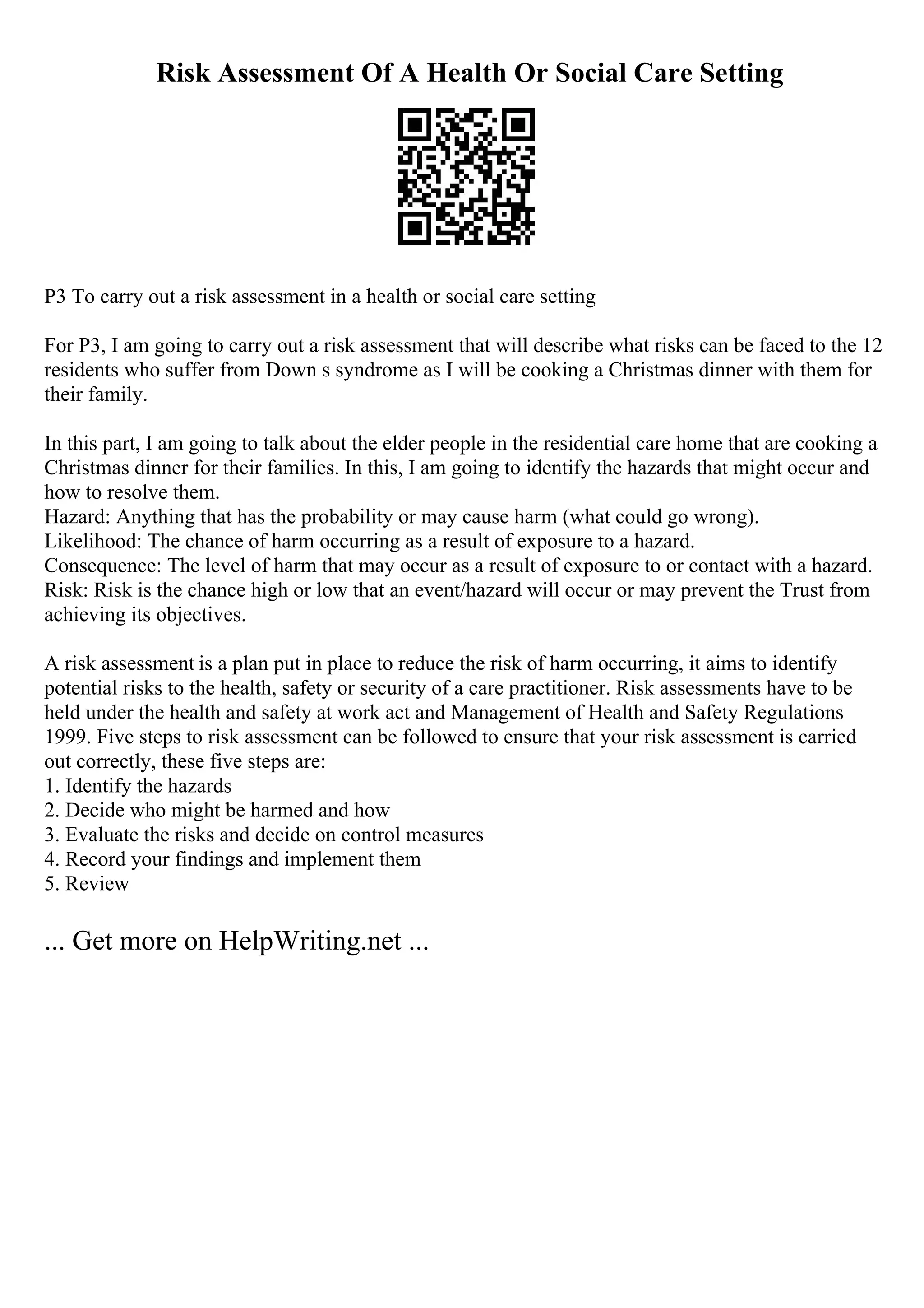 Risk Assessment Of A Health Or Social Care Setting
P3 To carry out a risk assessment in a health or social care setting
For P3, I am going to carry out a risk assessment that will describe what risks can be faced to the 12
residents who suffer from Down s syndrome as I will be cooking a Christmas dinner with them for
their family.
In this part, I am going to talk about the elder people in the residential care home that are cooking a
Christmas dinner for their families. In this, I am going to identify the hazards that might occur and
how to resolve them.
Hazard: Anything that has the probability or may cause harm (what could go wrong).
Likelihood: The chance of harm occurring as a result of exposure to a hazard.
Consequence: The level of harm that may occur as a result of exposure to or contact with a hazard.
Risk: Risk is the chance high or low that an event/hazard will occur or may prevent the Trust from
achieving its objectives.
A risk assessment is a plan put in place to reduce the risk of harm occurring, it aims to identify
potential risks to the health, safety or security of a care practitioner. Risk assessments have to be
held under the health and safety at work act and Management of Health and Safety Regulations
1999. Five steps to risk assessment can be followed to ensure that your risk assessment is carried
out correctly, these five steps are:
1. Identify the hazards
2. Decide who might be harmed and how
3. Evaluate the risks and decide on control measures
4. Record your findings and implement them
5. Review
... Get more on HelpWriting.net ...
 