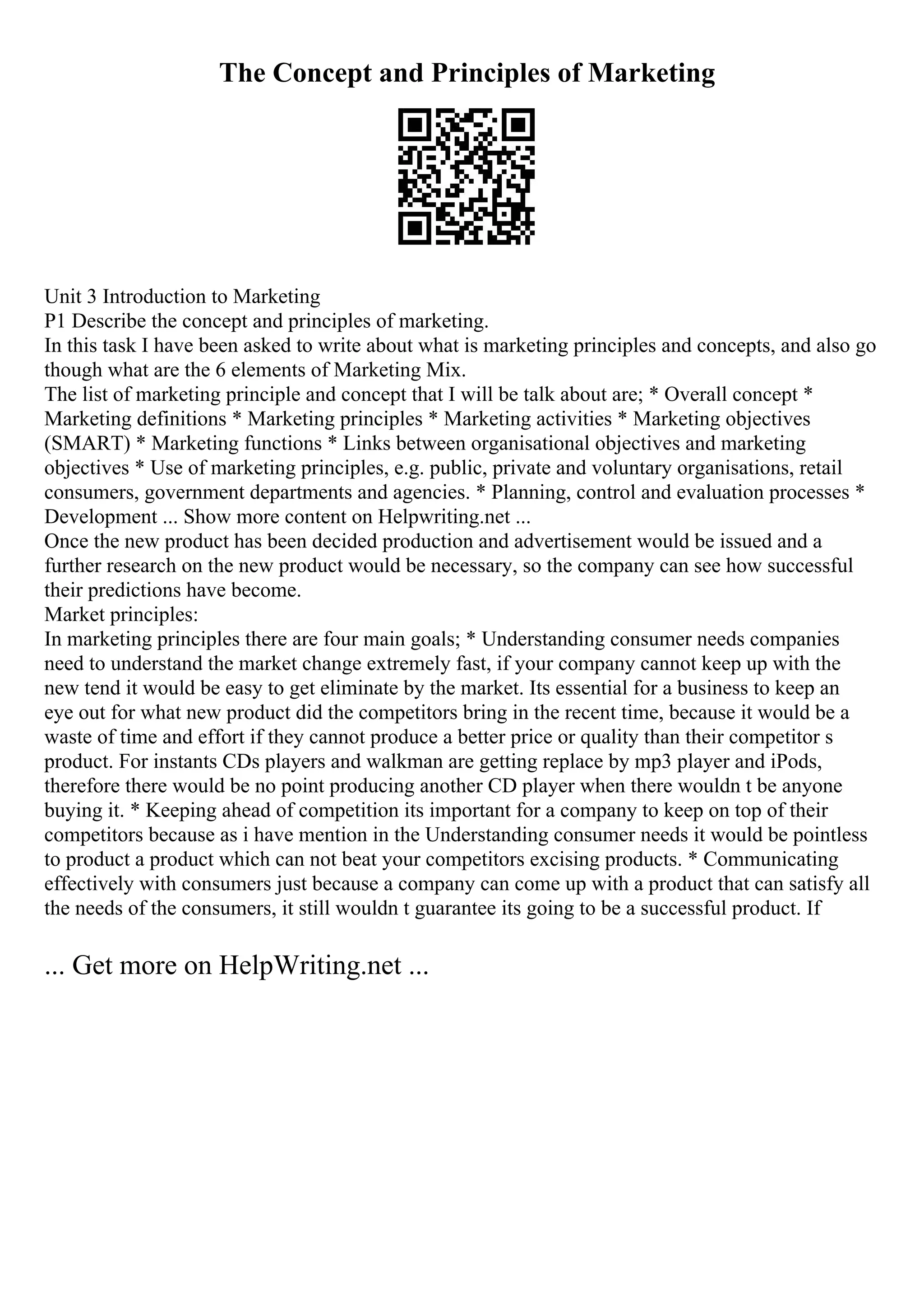 The Concept and Principles of Marketing
Unit 3 Introduction to Marketing
P1 Describe the concept and principles of marketing.
In this task I have been asked to write about what is marketing principles and concepts, and also go
though what are the 6 elements of Marketing Mix.
The list of marketing principle and concept that I will be talk about are; * Overall concept *
Marketing definitions * Marketing principles * Marketing activities * Marketing objectives
(SMART) * Marketing functions * Links between organisational objectives and marketing
objectives * Use of marketing principles, e.g. public, private and voluntary organisations, retail
consumers, government departments and agencies. * Planning, control and evaluation processes *
Development ... Show more content on Helpwriting.net ...
Once the new product has been decided production and advertisement would be issued and a
further research on the new product would be necessary, so the company can see how successful
their predictions have become.
Market principles:
In marketing principles there are four main goals; * Understanding consumer needs companies
need to understand the market change extremely fast, if your company cannot keep up with the
new tend it would be easy to get eliminate by the market. Its essential for a business to keep an
eye out for what new product did the competitors bring in the recent time, because it would be a
waste of time and effort if they cannot produce a better price or quality than their competitor s
product. For instants CDs players and walkman are getting replace by mp3 player and iPods,
therefore there would be no point producing another CD player when there wouldn t be anyone
buying it. * Keeping ahead of competition its important for a company to keep on top of their
competitors because as i have mention in the Understanding consumer needs it would be pointless
to product a product which can not beat your competitors excising products. * Communicating
effectively with consumers just because a company can come up with a product that can satisfy all
the needs of the consumers, it still wouldn t guarantee its going to be a successful product. If
... Get more on HelpWriting.net ...
 