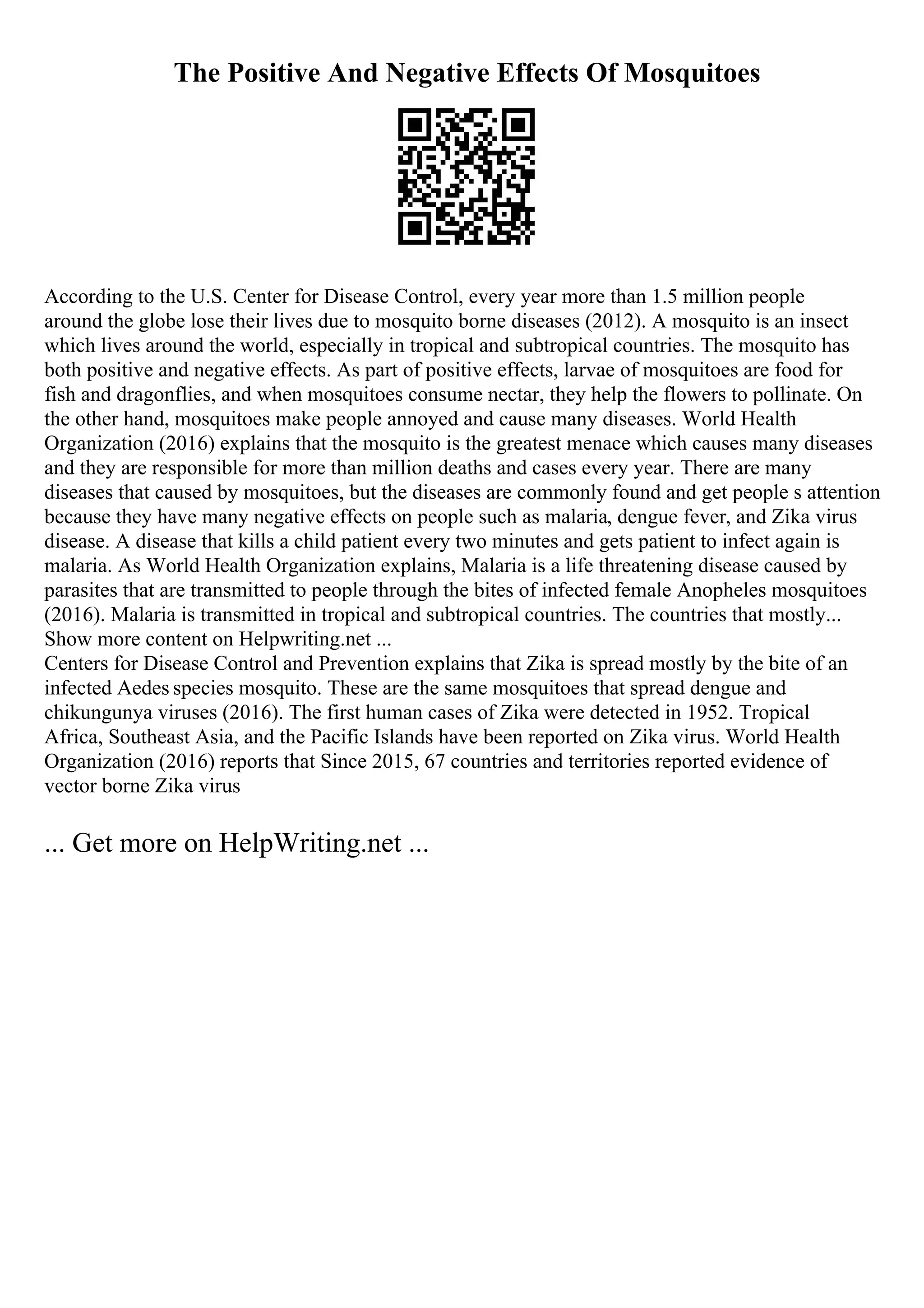 The Positive And Negative Effects Of Mosquitoes
According to the U.S. Center for Disease Control, every year more than 1.5 million people
around the globe lose their lives due to mosquito borne diseases (2012). A mosquito is an insect
which lives around the world, especially in tropical and subtropical countries. The mosquito has
both positive and negative effects. As part of positive effects, larvae of mosquitoes are food for
fish and dragonflies, and when mosquitoes consume nectar, they help the flowers to pollinate. On
the other hand, mosquitoes make people annoyed and cause many diseases. World Health
Organization (2016) explains that the mosquito is the greatest menace which causes many diseases
and they are responsible for more than million deaths and cases every year. There are many
diseases that caused by mosquitoes, but the diseases are commonly found and get people s attention
because they have many negative effects on people such as malaria, dengue fever, and Zika virus
disease. A disease that kills a child patient every two minutes and gets patient to infect again is
malaria. As World Health Organization explains, Malaria is a life threatening disease caused by
parasites that are transmitted to people through the bites of infected female Anopheles mosquitoes
(2016). Malaria is transmitted in tropical and subtropical countries. The countries that mostly...
Show more content on Helpwriting.net ...
Centers for Disease Control and Prevention explains that Zika is spread mostly by the bite of an
infected Aedes species mosquito. These are the same mosquitoes that spread dengue and
chikungunya viruses (2016). The first human cases of Zika were detected in 1952. Tropical
Africa, Southeast Asia, and the Pacific Islands have been reported on Zika virus. World Health
Organization (2016) reports that Since 2015, 67 countries and territories reported evidence of
vector borne Zika virus
... Get more on HelpWriting.net ...
 