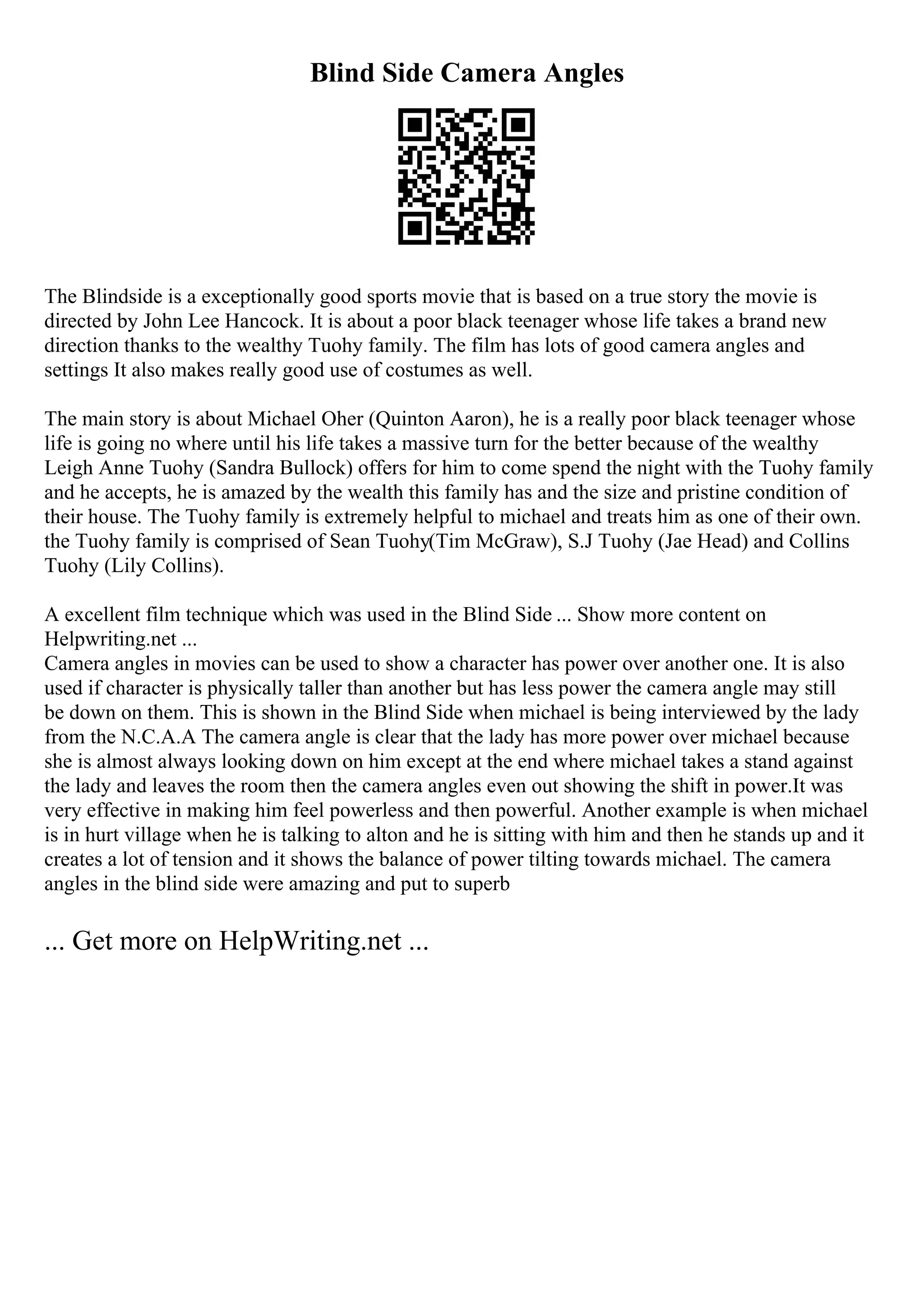 Blind Side Camera Angles
The Blindside is a exceptionally good sports movie that is based on a true story the movie is
directed by John Lee Hancock. It is about a poor black teenager whose life takes a brand new
direction thanks to the wealthy Tuohy family. The film has lots of good camera angles and
settings It also makes really good use of costumes as well.
The main story is about Michael Oher (Quinton Aaron), he is a really poor black teenager whose
life is going no where until his life takes a massive turn for the better because of the wealthy
Leigh Anne Tuohy (Sandra Bullock) offers for him to come spend the night with the Tuohy family
and he accepts, he is amazed by the wealth this family has and the size and pristine condition of
their house. The Tuohy family is extremely helpful to michael and treats him as one of their own.
the Tuohy family is comprised of Sean Tuohy(Tim McGraw), S.J Tuohy (Jae Head) and Collins
Tuohy (Lily Collins).
A excellent film technique which was used in the Blind Side ... Show more content on
Helpwriting.net ...
Camera angles in movies can be used to show a character has power over another one. It is also
used if character is physically taller than another but has less power the camera angle may still
be down on them. This is shown in the Blind Side when michael is being interviewed by the lady
from the N.C.A.A The camera angle is clear that the lady has more power over michael because
she is almost always looking down on him except at the end where michael takes a stand against
the lady and leaves the room then the camera angles even out showing the shift in power.It was
very effective in making him feel powerless and then powerful. Another example is when michael
is in hurt village when he is talking to alton and he is sitting with him and then he stands up and it
creates a lot of tension and it shows the balance of power tilting towards michael. The camera
angles in the blind side were amazing and put to superb
... Get more on HelpWriting.net ...
 