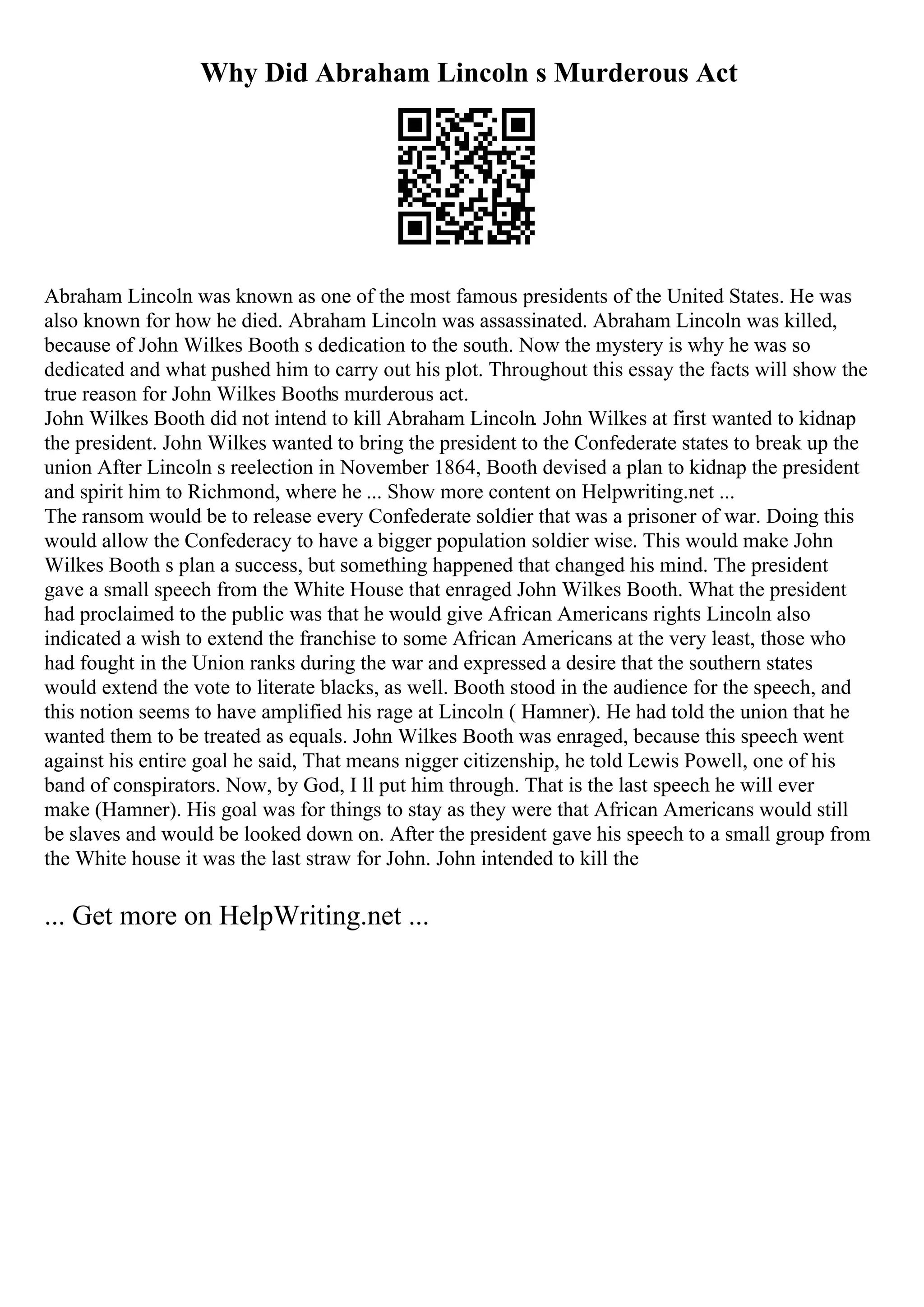 Why Did Abraham Lincoln s Murderous Act
Abraham Lincoln was known as one of the most famous presidents of the United States. He was
also known for how he died. Abraham Lincoln was assassinated. Abraham Lincoln was killed,
because of John Wilkes Booth s dedication to the south. Now the mystery is why he was so
dedicated and what pushed him to carry out his plot. Throughout this essay the facts will show the
true reason for John Wilkes Booths murderous act.
John Wilkes Booth did not intend to kill Abraham Lincoln. John Wilkes at first wanted to kidnap
the president. John Wilkes wanted to bring the president to the Confederate states to break up the
union After Lincoln s reelection in November 1864, Booth devised a plan to kidnap the president
and spirit him to Richmond, where he ... Show more content on Helpwriting.net ...
The ransom would be to release every Confederate soldier that was a prisoner of war. Doing this
would allow the Confederacy to have a bigger population soldier wise. This would make John
Wilkes Booth s plan a success, but something happened that changed his mind. The president
gave a small speech from the White House that enraged John Wilkes Booth. What the president
had proclaimed to the public was that he would give African Americans rights Lincoln also
indicated a wish to extend the franchise to some African Americans at the very least, those who
had fought in the Union ranks during the war and expressed a desire that the southern states
would extend the vote to literate blacks, as well. Booth stood in the audience for the speech, and
this notion seems to have amplified his rage at Lincoln ( Hamner). He had told the union that he
wanted them to be treated as equals. John Wilkes Booth was enraged, because this speech went
against his entire goal he said, That means nigger citizenship, he told Lewis Powell, one of his
band of conspirators. Now, by God, I ll put him through. That is the last speech he will ever
make (Hamner). His goal was for things to stay as they were that African Americans would still
be slaves and would be looked down on. After the president gave his speech to a small group from
the White house it was the last straw for John. John intended to kill the
... Get more on HelpWriting.net ...
 