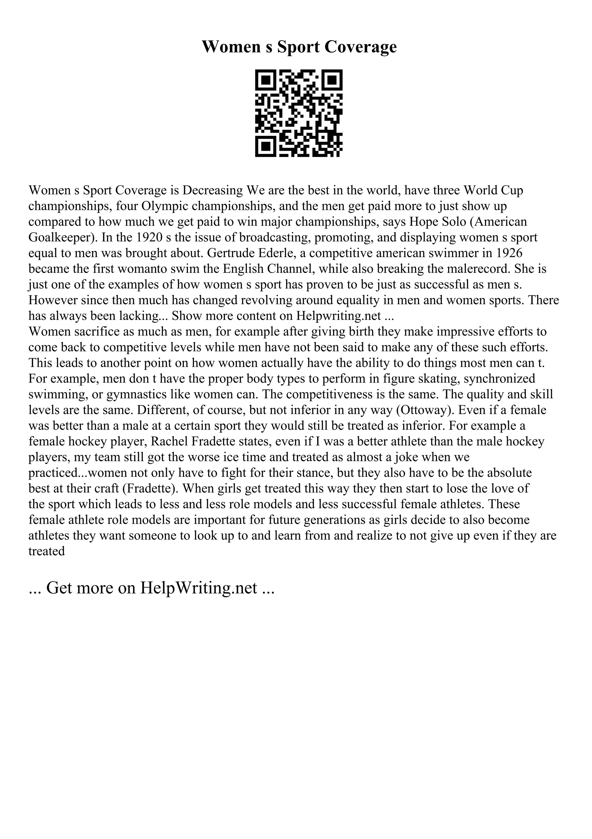 Women s Sport Coverage
Women s Sport Coverage is Decreasing We are the best in the world, have three World Cup
championships, four Olympic championships, and the men get paid more to just show up
compared to how much we get paid to win major championships, says Hope Solo (American
Goalkeeper). In the 1920 s the issue of broadcasting, promoting, and displaying women s sport
equal to men was brought about. Gertrude Ederle, a competitive american swimmer in 1926
became the first womanto swim the English Channel, while also breaking the malerecord. She is
just one of the examples of how women s sport has proven to be just as successful as men s.
However since then much has changed revolving around equality in men and women sports. There
has always been lacking... Show more content on Helpwriting.net ...
Women sacrifice as much as men, for example after giving birth they make impressive efforts to
come back to competitive levels while men have not been said to make any of these such efforts.
This leads to another point on how women actually have the ability to do things most men can t.
For example, men don t have the proper body types to perform in figure skating, synchronized
swimming, or gymnastics like women can. The competitiveness is the same. The quality and skill
levels are the same. Different, of course, but not inferior in any way (Ottoway). Even if a female
was better than a male at a certain sport they would still be treated as inferior. For example a
female hockey player, Rachel Fradette states, even if I was a better athlete than the male hockey
players, my team still got the worse ice time and treated as almost a joke when we
practiced...women not only have to fight for their stance, but they also have to be the absolute
best at their craft (Fradette). When girls get treated this way they then start to lose the love of
the sport which leads to less and less role models and less successful female athletes. These
female athlete role models are important for future generations as girls decide to also become
athletes they want someone to look up to and learn from and realize to not give up even if they are
treated
... Get more on HelpWriting.net ...
 