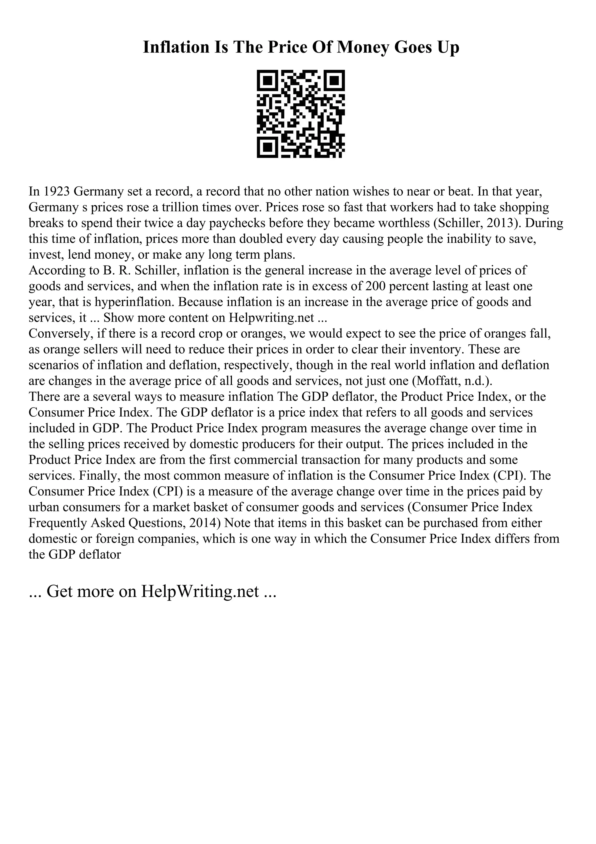 Inflation Is The Price Of Money Goes Up
In 1923 Germany set a record, a record that no other nation wishes to near or beat. In that year,
Germany s prices rose a trillion times over. Prices rose so fast that workers had to take shopping
breaks to spend their twice a day paychecks before they became worthless (Schiller, 2013). During
this time of inflation, prices more than doubled every day causing people the inability to save,
invest, lend money, or make any long term plans.
According to B. R. Schiller, inflation is the general increase in the average level of prices of
goods and services, and when the inflation rate is in excess of 200 percent lasting at least one
year, that is hyperinflation. Because inflation is an increase in the average price of goods and
services, it ... Show more content on Helpwriting.net ...
Conversely, if there is a record crop or oranges, we would expect to see the price of oranges fall,
as orange sellers will need to reduce their prices in order to clear their inventory. These are
scenarios of inflation and deflation, respectively, though in the real world inflation and deflation
are changes in the average price of all goods and services, not just one (Moffatt, n.d.).
There are a several ways to measure inflation The GDP deflator, the Product Price Index, or the
Consumer Price Index. The GDP deflator is a price index that refers to all goods and services
included in GDP. The Product Price Index program measures the average change over time in
the selling prices received by domestic producers for their output. The prices included in the
Product Price Index are from the first commercial transaction for many products and some
services. Finally, the most common measure of inflation is the Consumer Price Index (CPI). The
Consumer Price Index (CPI) is a measure of the average change over time in the prices paid by
urban consumers for a market basket of consumer goods and services (Consumer Price Index
Frequently Asked Questions, 2014) Note that items in this basket can be purchased from either
domestic or foreign companies, which is one way in which the Consumer Price Index differs from
the GDP deflator
... Get more on HelpWriting.net ...
 