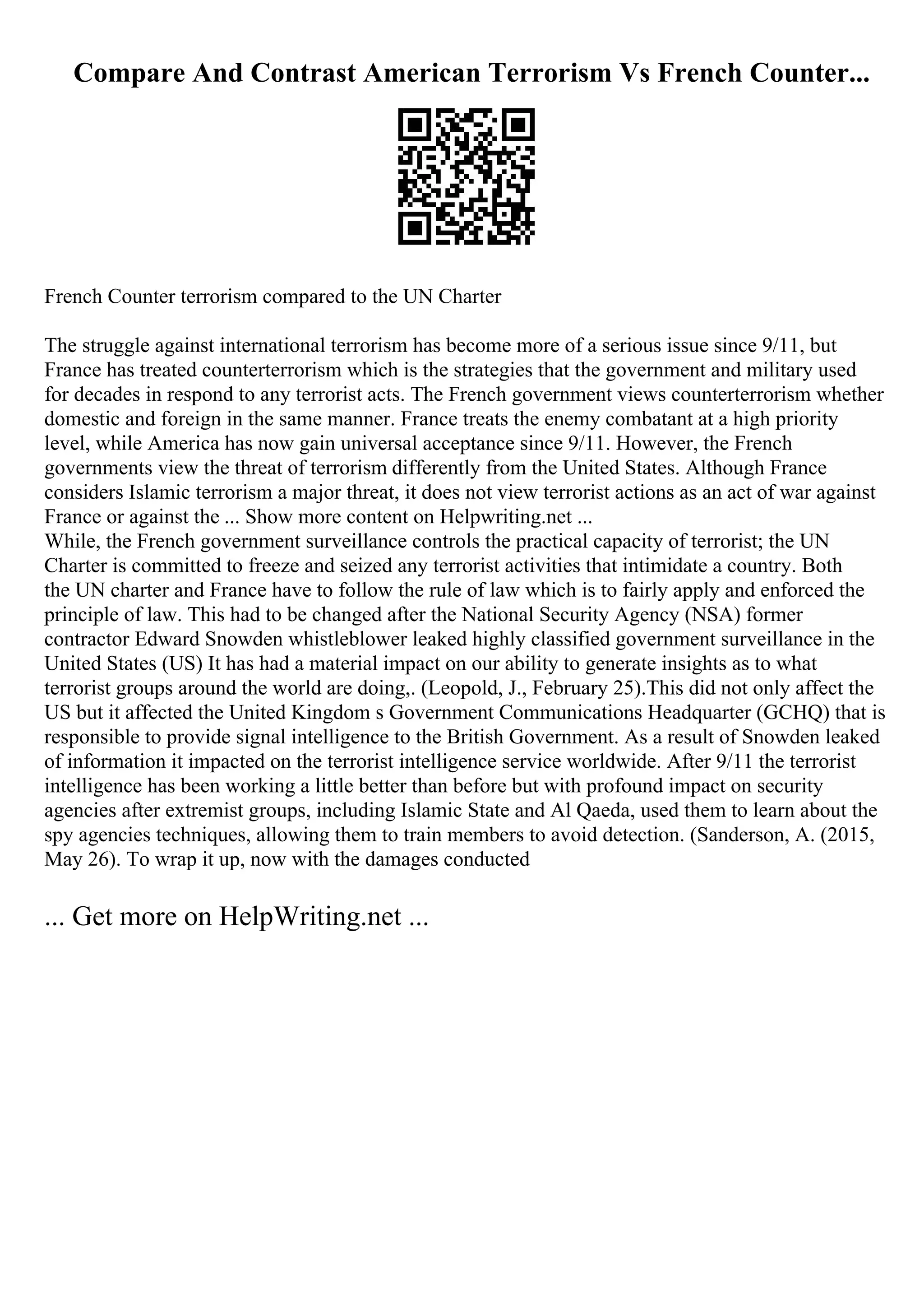 Compare And Contrast American Terrorism Vs French Counter...
French Counter terrorism compared to the UN Charter
The struggle against international terrorism has become more of a serious issue since 9/11, but
France has treated counterterrorism which is the strategies that the government and military used
for decades in respond to any terrorist acts. The French government views counterterrorism whether
domestic and foreign in the same manner. France treats the enemy combatant at a high priority
level, while America has now gain universal acceptance since 9/11. However, the French
governments view the threat of terrorism differently from the United States. Although France
considers Islamic terrorism a major threat, it does not view terrorist actions as an act of war against
France or against the ... Show more content on Helpwriting.net ...
While, the French government surveillance controls the practical capacity of terrorist; the UN
Charter is committed to freeze and seized any terrorist activities that intimidate a country. Both
the UN charter and France have to follow the rule of law which is to fairly apply and enforced the
principle of law. This had to be changed after the National Security Agency (NSA) former
contractor Edward Snowden whistleblower leaked highly classified government surveillance in the
United States (US) It has had a material impact on our ability to generate insights as to what
terrorist groups around the world are doing,. (Leopold, J., February 25).This did not only affect the
US but it affected the United Kingdom s Government Communications Headquarter (GCHQ) that is
responsible to provide signal intelligence to the British Government. As a result of Snowden leaked
of information it impacted on the terrorist intelligence service worldwide. After 9/11 the terrorist
intelligence has been working a little better than before but with profound impact on security
agencies after extremist groups, including Islamic State and Al Qaeda, used them to learn about the
spy agencies techniques, allowing them to train members to avoid detection. (Sanderson, A. (2015,
May 26). To wrap it up, now with the damages conducted
... Get more on HelpWriting.net ...
 