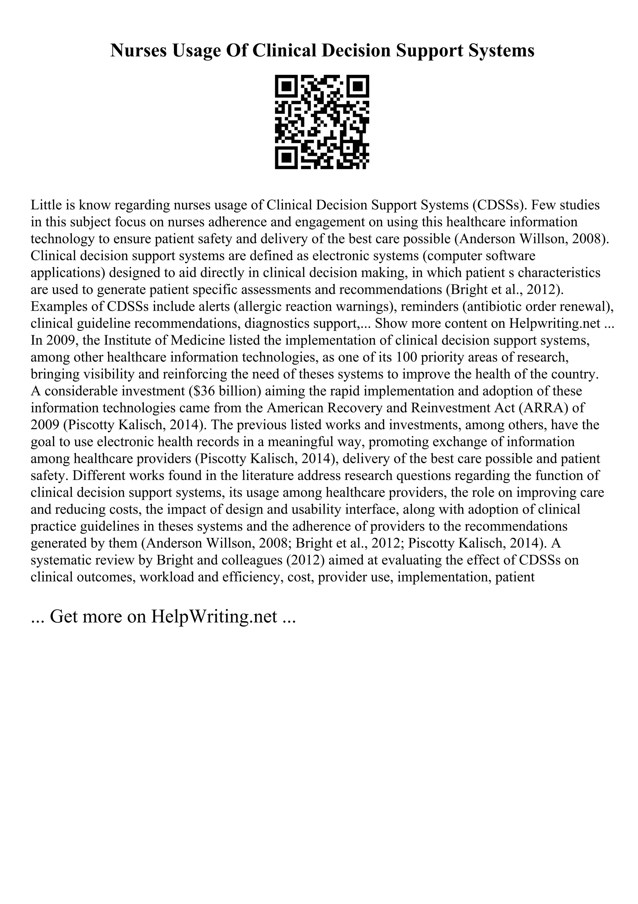Nurses Usage Of Clinical Decision Support Systems
Little is know regarding nurses usage of Clinical Decision Support Systems (CDSSs). Few studies
in this subject focus on nurses adherence and engagement on using this healthcare information
technology to ensure patient safety and delivery of the best care possible (Anderson Willson, 2008).
Clinical decision support systems are defined as electronic systems (computer software
applications) designed to aid directly in clinical decision making, in which patient s characteristics
are used to generate patient specific assessments and recommendations (Bright et al., 2012).
Examples of CDSSs include alerts (allergic reaction warnings), reminders (antibiotic order renewal),
clinical guideline recommendations, diagnostics support,... Show more content on Helpwriting.net ...
In 2009, the Institute of Medicine listed the implementation of clinical decision support systems,
among other healthcare information technologies, as one of its 100 priority areas of research,
bringing visibility and reinforcing the need of theses systems to improve the health of the country.
A considerable investment ($36 billion) aiming the rapid implementation and adoption of these
information technologies came from the American Recovery and Reinvestment Act (ARRA) of
2009 (Piscotty Kalisch, 2014). The previous listed works and investments, among others, have the
goal to use electronic health records in a meaningful way, promoting exchange of information
among healthcare providers (Piscotty Kalisch, 2014), delivery of the best care possible and patient
safety. Different works found in the literature address research questions regarding the function of
clinical decision support systems, its usage among healthcare providers, the role on improving care
and reducing costs, the impact of design and usability interface, along with adoption of clinical
practice guidelines in theses systems and the adherence of providers to the recommendations
generated by them (Anderson Willson, 2008; Bright et al., 2012; Piscotty Kalisch, 2014). A
systematic review by Bright and colleagues (2012) aimed at evaluating the effect of CDSSs on
clinical outcomes, workload and efficiency, cost, provider use, implementation, patient
... Get more on HelpWriting.net ...
 